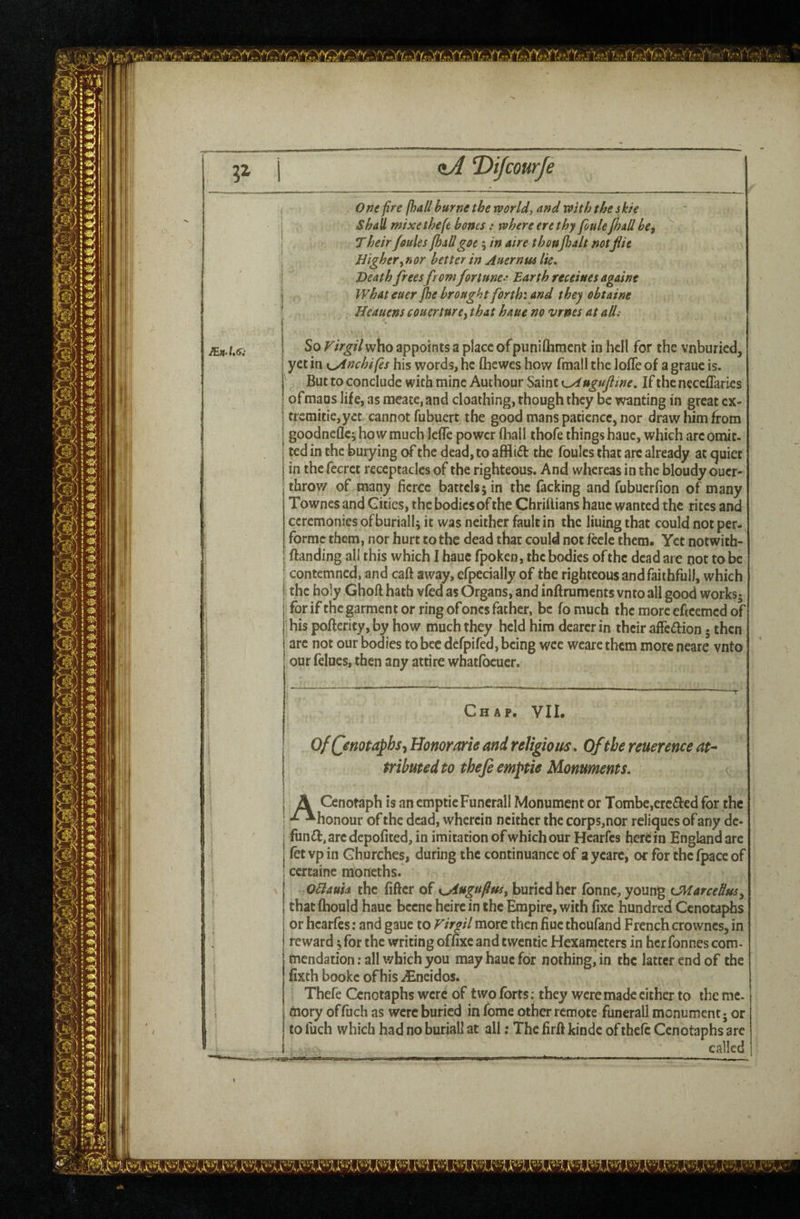 <tA T)iJcourJe One fire fhall hurne the worlds and ’with the she shall mixethefe boms: where ere thy foule fhall bcf T heir Joules fhall goe; in aire thonjhalt notflit Higher^nor better in Auernm lie. Heath freesfromfortune^ Barth receiues againt What euer Jhe brought forth: and they obtaine Heauens couertnre^ that haue no vrnes at alii JEn’l,6i So Virgil who appoints a place ofpuniftiment in hcH for the vnburied, yet in K^nchifes his words, he fliewes how fmall the Ioffe of a grauc is. But to conclude with mine Auchour Saint K^ugufline. If theneccffarics of mans life, as meate, and cloathing, though they be wanting in great cx- trcniitie,ycc cannot fubuert the good mans patience, nor draw him from goodneflcj ho w much leffe power (hall thofe things haue, which arc omit¬ ted in the burying of the dead, to afflict the foules that arc already at <^uiet in the fecrct receptacles of the righteous. And whereas in the bloudy oucr- throv/ of many fierce battels; in the Tacking and fubuerfion of many Townes and Gities, the bodies of the Chriilians haue wanted the rites and ceremonies of buriall; it was neither fault in the lining that could not per- formc them, nor hurt to the dead that could not feele them. Yet notwith- ftanding all this which I haue fpoken, the bodies of the dead are not to be contemned, and caft away, efpecially of the righteous and faithful), which the holy Ghoft hath vfed as Organs, and inftruments vnto all good works^ for if the garment or ring of ones father, be fomuch themoreefteemedof his poffericy, by how much they held him dearer in their affection 5 then arc not our bodies to bee defpifed, being wee weare them more neare vnto our felucs, then any attire whatfbeuer. Chap. VII. OfQnott^hsj Honorarie and religious. Of the reuerence at^ tributed to thefi emptie Monuments. ^ \ I A Cenotaph is an emptie Funcrall Monument or Tombe,erc£l:€d for the * -^honour of the dead, wherein neither the corps,nor reliques of any dc- fundi, arc depofited, in imitation of which our Hearfes herein England are (etvpin Churches, during the continuance of aycarc, or for the fpace of I certainc moncths. OHauh the fiftcr of K^uguflusy buried her fbnne, young tMarceHm^ thatflbould haue becne heirein the Empire, with fixe hundred Cenotaphs or hearfes: and gauc to Virgil more then fiuc thoufand French crowncs, in reward; for the writing offixe and twentic Hexameters in her Tonnes com¬ mendation ; all which you may haue for nothing, in the latter end of the fixth bookc of his iEneidos. Thefe Cenotaphs were of two forts; they were made cither to the me- j naory offuch as were buried in Tome other remote funerall monument; or to fuch which had no buriall at all: The firfi kinde of thefe Cenotaphs arc called