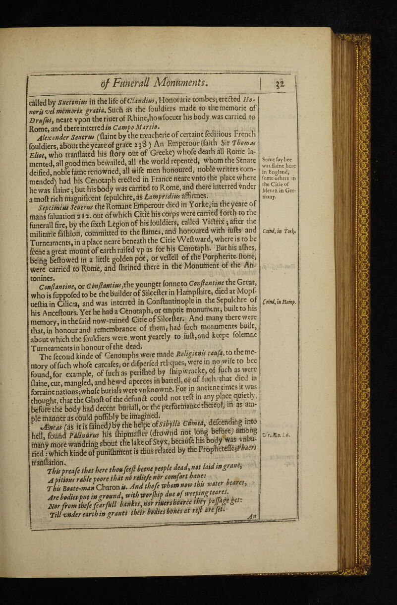 called by Sueiimits iii the life of CU«dm, Hdnorarie tombesicreaed He norisvdmimms. gmUSwda. as the fouldicrs made to thcmemorie of Brnfri, neare vpon the riuCrof Rhine,howfocuet his body was carried to Rome, and thereinterredwCaw/'uJ'/aW*. _ Alexander Senerm (flaine by the treacherie of certaine feditious French fouldiers.aboiittheyeareofgraceasS) An ErriperourCfaith SirTim^ Eliot, who trannated his ftoty oiit of Greeke) whofe death all Rome lar mented, all good men bewailed, all the world repented, whom the Senate deifkd, noble fame renowned, all wife men honoured, noble writers com¬ mended') had his Cenotaph ereaed in France neare ynto the place where he was flaine i but his body was carried to Rome, and there interred Vnder amoarichfflagnificeht fepulthre,aSia««;rirfr«0aaSrmcs. Septitttiui SeUitus the Rotriane Ettipetour died in Yorke.in the yeare of mans faluation a 11. out ofwhich Citie his corps were carried forth to the “uncrall fire, by the fixth Legion of his fouldicrs, called > after the militarie faflbiail, committed to the flames, and honoured with lufts and Turneaments. in a place neare beneath the Citie Weft ward, where is to be feeneaercat mount of earth raifed vp as for his Cenotaph. Buthisalhes, being bellowed in a liftlt golden pdf, orveflel o^hePorphente.flone. were carried to Rome, and ftititied there in the Monument of the An. Conjlitttine. or ConftMtins,the younger fonne to Confanttne the Great, who is fuppofed to be the builder of Silceftcr in Hamplhire, died at Mopf- ueftia in Cilicia, and was interred inGonftantmoplein the Sepulchre of his Anceftours. YcthehadaCenotaph.orcmptie monument, built to his memory, in thefaid now-ruined G-itie of SilceftY- And many there were that, in honour and remembrance of them, had fuqh mormments built about which the fouldicrs were wont yearcly to mil, and keepe folcmnc Turneaments in honour of the dead. , • • r. The fecoiid kinde of Cenotaphs were made ReUgioms caufa, to the me> morv offuch whofe carcafes, or difperfed rthques, were m no^wife to bee found,for example, of fuch as perilhed by jjT flaine, cut, mangled, and hew-d apeeces inbattcfl.orof i forraine nations;whofe burials Wert vnknownC. For ip •, i thought, that the Ghoft of the defunA could not reft in any plpce quipt^. | befdlthi Ixjdy had decent bntiall.or the pcrfortriantetheieof, m as am¬ ble tnanner as cbiildpoffibly be imagined. „ info .Sneai faS itisfaincd;by thehelpeof5rij/A ' hell, found PdlinUrta hiS Ihipnjafter (|rownd *bu^ many more wandtirig about the lake of Styx, beranfe his body Was Jntm- tied 1 which kinde of punlfliinent is thus related by tbePropheiefrc}Ptef ttanflauon. ‘^tod.not laid ingraul. A Pitioae ratle foore that nO relie/e nir comfort hauet tL Boate-manChtxcaa it. And thofe whom now thit water hearts. Are bodies f«t in ground, with worjhf Nor from thefefearfkll bartkeS, not rtutfshoatce if>etf >Ppg»- Till tmder earth in grants their hfdteihinesat ref arefi . Some fay Jice was flaine here in England, fome others in the Citie of Menu in Ger¬ many. Camd^in Torli, Ca^d, m Bamp. Zr ft/B/f. L6.