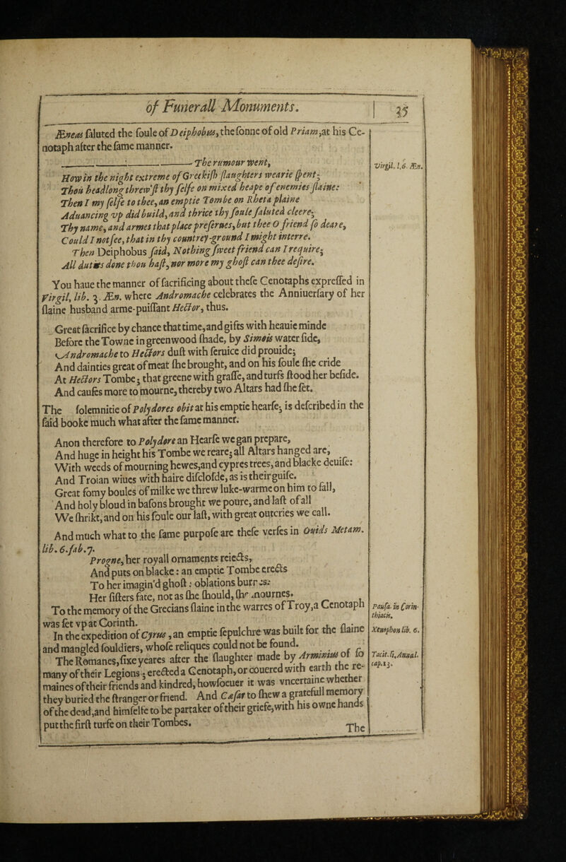 ?5 BneM (aluted the fouleof D ei^hohta of old Priam ^-ax. his Ce¬ notaph after the fame manner. ' The rumour Went, - I- — w Howiff the night extreme of Greekifh (laughters wearie Thou heoMong threw ft thy felfe on mixed heape ofenemies flaine: Then I my (elfe tothee^ars emptie Tombe on Rheta plaine Aduancing vp did buildthrice thy foulejaluted cleere^^ Thy namcy andarmes that place preferues.buf O friend fo deate^ Could I not fee, that in thy countrey ground I might interre. Then Deiphobus faidy Nothing fweet friend can I require-^ All dutrn dene thou haft^ nor more my ghoft can thee defire. You haue the manner offacrificing about thefe Cenotaphs expreffed in Virgil, lib, Mn. where Andromache celebrates the Anniuerfary of her flaine husband arme-puiflant HeBor, thus. Great facrifice by chance that time,and gifts with heauic mindc Before theTownc in greenwood fhadc, by Simois water fide, Andromache to Beldors duft with feruice did prouide; And dainties great of meat (he brought, and on his foule the cride At HeBors Torabe • that grcenc with graffc, and turfs flood her befide. And caufcs more to mourne, thereby two Altars had ftie fot. The folemnitie of Poly dotes obit at his emptie hearfe^ is deferibed in the faid booke much what after the fame manner. Anon therefore to Poly dote an Hcarfc we gan prepare. And huge in height his Tombe we reare- all Altars hanged are, With weeds of mourning hewcs,and cypres trees, and blacke deuiie: And Troian wiucs with haire difclofdc, as is theirguifo. Great fomy boules of milke we threw luke-warmeon him to iaIJ, ' And holy bloud in bafons brought we poure, and laft of all We (hrikt, and on his foule our laft, with great outcries we call. And much what to the fame purpofeare thefe verfcsin Omds Metam, lib, 6 fah,y. ' • n her royall ornaments reicits, And puts on blacke: an emptie Tombe credls To her imagin d ghoft; oblations burr js.* Her lifters fate, not as (he (hould, (h^ mourne^ To the memory of the Grecians (lainc in the warres of Troy,a Cenotaph '^T/the Lpeton of , an emptie fepulchre \Ms built for the flaine and mangled fouldicrs, whofc reliques could not be found. , . r ^ The Romanes,fixeyeares alter the flaughter “ mainesoftheir friends and kindred, howfoeuer it was they buried theftrangerorfriend. And of dead,and bimfelfe to be partaker of their gtiefc,with his owne han put the firft turfe on their Tombes. Virgil. 1,6. Paufa. h C^in- thiack, Xemj^hon lih. 6. TaciiSj^Annal