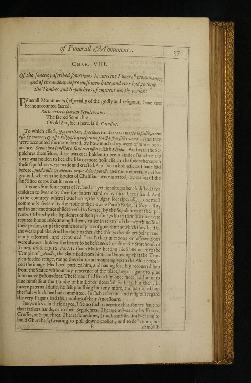 Chap. VIII. of the fatiSlity afcrthedfometimes to ancient FmeraU monuments • and of the ardent defire mojl men haue.,and euer had,to y tjif ^ the Tombes and S e^ulchres of eminent worthyperjbns. pVnerall Monuments (efpccially of the godly and religiousj haue cucr bcene accounted facred. T Batti'veterufacrumSeftilchrnm, v The facred Sepulchre Ofold Bat^ loe is here, faith Catullus. To which effect,^ miliani BecUm, lo. Sacratos morte hticla^etiam ejja ^ cimres, ^ft ojjk religiose cjuiefcemtafraUa J}a?fi[[et 'urrja. And they were accounted the more ficred, by how much they were ofraore conri- nuance. Sefulchra fanfliorA Junt vetnl^ate^ faith Flpian. And as in theSe- pulchres themfelucs. there was euer holden to bee a kindeonanaritic • io there was holden to bee the like or more holineffc in the foife whereupon thefe fcpulchres were made and credled. And fuch a hoIincfTe,as I hauc faid before, ^aoal nulla vi mmeri neque deleri pot eft.^ and more efpecinll v in that ground, wherein the bodies of Chriftians were interred, by rcafon of the lanttihcd corps that it rcceiued. It is an vfe in fome parts of Ireland (as yet not altogeiheraboliOied J for children to fwcare by their forefathers hand,or by their Lords hand. And •in the countrey where I was borne, the vulgar fortcrpedally L doe'moft commonly fwcare by thecroffe oftheir-owne Parifli Kirke, as they caliir. .and in ancient times children vfed to fweare, by the Sephkhns of their pa rents. Others by the fcpulchres offuch perfons,who‘in their life time were reputed honourable amongft them, cither in regard o^the worchinciTe of their perfon, or of the eraincnccof place ofgouernmcnt which they held in the wcale publike. And by thefe oathes (the things themfeiues being reue- rently eflcemed, and accounted facred) their affertions or aiTcuerarions were alwayes holden the better to be beleeued. I rcade in the Srorehoufe of Times, cap. n. Part, i. that a Maflcf bearing his Slaue ncere to the Temple o^yipoUo-^ the Slaue fkd from him, and knowing that the Tern, pie afforded refuge, ranne thereinto, and mounting vp to the Altar embra' ced the image His Lord purfued him, and hauing forcibly recouered him from the Statue without any reuerence of the place, began againcto giue him many Baftonadoes. The feruant fled from him ont^c rhorC, ranne to fauehimfeifeatthe Tombe of his Lords dcceafed Father; but then , in imeerc paternal! dutie, he left punifliing him any more, and pardoned him jthe fault which hce had committed. In fuch reuerend and religious regard the very Pagans had the Tombes of their Anceflours. But,with vs, in thefe daycs,I fee no fuch reuerence that /onnes haue to' their fathers hands, or ro their Sepulchres. I hcareno'fwearing by Kirkes, GrolIcSjOr Sepulchres. I hearefbmetimes, I mufl: confcfTc, forfwcaring to build Churches ^ fwearing to pull downe crofles, and to deface or cjuire ■ •• E dcmolifli