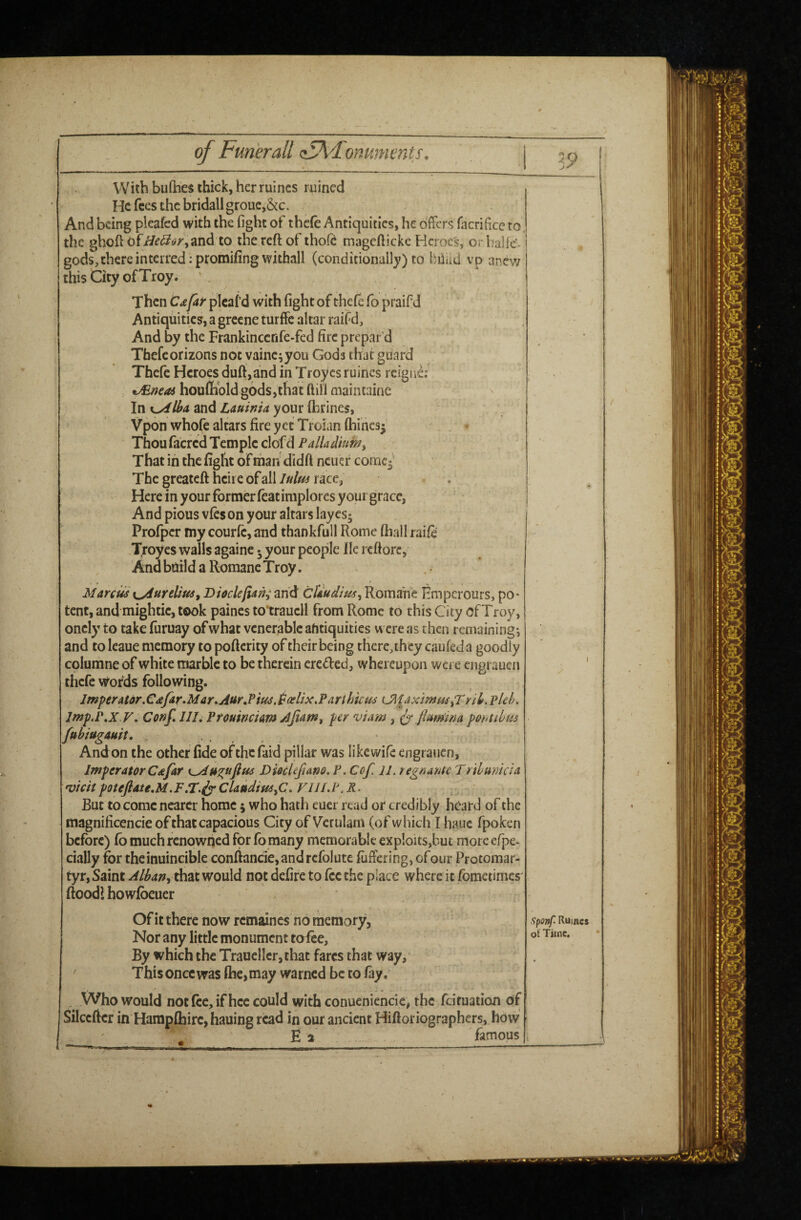 With bufhes thick, her mines ruined He fees the bridall groue,&c. And being pleafed with the fight of thc(e Antiquities, he offers facrificc to, the ghoft ofi/^(^tf/',and to the reft of thofe magcfticke Heroes, orbaHc'- gods,there interred :promifing withall (conditional!}') to hiiad vp anew this City of Troy. ' . Then CdfAir picaf d with fight of thefe fo praifd Antiquities, a grecne turffc altar raifd. And by the Frankincenfe-fed fire prepar’d Thefeorizons not vainc^you Gods that guard Thefe Heroes duff,and in Troyes ruines reigne;' JEncoA houffibld gods,that ftill maintaine In K^lha, and Lauinia your ihrines, ' Vpon whofe altars fire yet Troian Chines^ Thou facred Temple clofd Palladium^ That in the fight of mah didft ncuer conacj The greateft heire of allrace, Here in your former feat implores your grace, And pious vies on your altars laycs; Profper my courfc, and thankfull Rome (hall raife Troyes walls againc • your people lie rcftorc, And bdild a Romanc Troy. Marcus xyiureUus^ Dioclefiani and cUudius^ Romahe Hmperours, po* tent, and mightic, took paines to'trauell from Rome to this City of Troy, oncly to take furuay of what venerable afitiquities were as then remaining^ and to leaue memory to poftcrity of their being there, they caufed a goodly columne of white marble to be therein creded, whereupon were engi auen thefe words following. Imperator.Cdfir»Mar»Aur,Pius,l^(elix.Parthicm iJ[idximmfTYil,pUh. Imp.P,XV, Conf, III, PfOHWcUmAjiam, per viam, ^ ftumina potnihus fubiugauit, , And on the other fide of the faid pillar was like wife engraiicn, imperator Cafar K^u^uftus DiHUftano, P. Coft 11. tegnante Tribunicia 'VtcitpoteftateM.F/T.ivClaudimyC, VIH.P.R- But to come nearer home 5 who hath eucr read or credibly heard of the magnificencie of that capacious City of Veruiam (of which I hauc fpoken before) lb much renowned for fomany memorable exploits,but moreerpe- cially for theinuincible conftancie,andrcfolute luffering, ofour Protomar¬ tyr, Saint Albanwould not defire to lee the place where it fometimes' ftoodi howfoeuer . ■ Of it there now remaines no memory. Nor any little monument tofee, ' By which the Trauellcr, that fares that way, Thisoncewas (he,may warned be to lay. _ Who would not fee, if hcc could with conueniencic, the feituation of Silcefter in HampChirc, hauing read in our ancient Hiftoriographers, how E 2 famous —_ •  ^ . • ' , y J \ sponf Ruincs of Time.