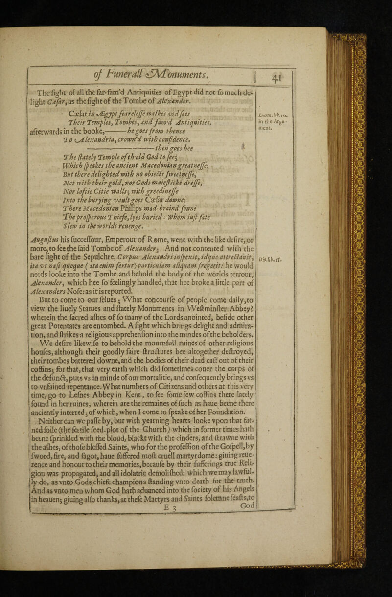 of Fmerali <:5\Fomments. The fight of all the far-fam’d Antiquities of Egypt did not fomoch de¬ light C<ey2r, as the fight of the T ombe of Alexander, Casfar in ^gyp fearelejfe walkes andfees Their Temples, Tomhes^ and fam*d Antiquities, afterwards in the booke,-he goes from thence T0 t^lexandria, crorvn’d with confdencco ----—then goes hee * The /lately Ttmple of th'old God to fee^ which 1/cakes the ancient Macedoniangreatnejfei But there delighted with no obieBs Jweetneffe, Not with their gold, nor G ods maiejl/cke dreffe. Nor loftie Citie walls*, withgreedineffe Into the burying vault goes Csefar downe: There Macedonian VhixXxips mad-braind fonne Theprof/eroMs Thiefe, lyes buried. whom iujl fate Slew in the worlds reuenge, Augu/lus his fuccefibur, Emperour of Rome, ivent with the like defirc, or more, to fee the laid Tombe of Alexander^ And not contented with the bare fight of the Sepulchre, Corpus Alexaudri inf/exit, idque attreBauit, ita vt na/i quoque (tta enim fertur) particulam aliquam fregerit: he would needs lookc into the Tombe and behold the body of the worlds terrour, Alexander, which hee fo feelingly handled, that hee broke a little part of Nofc; as it is reported* But to come to ourfelucs- What concourfe. of people come daily, to view the liuely Statues and ftatcly Monuments in Weftminfter Abbey? wherein the facred afbes of fo many of the Lords anointed, befidc other great Potentates arc entombed. A fight which brings delight and admira¬ tion, and firikes a religious apprehenfion into the mindes ofthe beholders. We defire likewife to behold the mournfull ruincs of other religious houfes, although their goodly fairc ftru^fiircs bee altogether deftroyed, their tombes battered downe, and the bodies of their dead caff out of their coffins; for that, that very earth which did fometimes couer the corps of the defunct, puts vs in mindc ofour mortalitie, and confequcntly brings vs to vnfained repentance. What numbers of Citizens and others at this very time, go to Lefhes Abbey in Kent, to fee fbme few coffins there lately found in her mines, wherein are the remaines of fuch as haue becne there anciently interred; of which, when I come to fpeake of her Foundation. Neither can we pafle by, but with yearning hearts looke vpon that fat^ nedlbile (the fertile fecd-plot of the Church j which in former times hath betnc fprinklcd with the bloud, blackt with the cinders, and ftrawne with the afhes, of thofe bleficd Saints, who for the profeffion of the Gofpelbby fwordjfirc, and fagot,hauc fiiffercd moft cruell martyrdome; giuingrcue- rence and honour to their memories, becaufe by their fufferings true Relb gion was propagated, and all idolatrie demoliflaed; which we may lawful¬ ly do, as vnto Gods chiefe champions ftandingvnto death for the truth. And as vnto men whotn God hath aduanced into the focicty of his Angels in heauen; giuing alfo thanks, at thefe Martyrs and Saints folemnc feafts,to LncsnJib.tOi in rlic ArgU’ ment. God