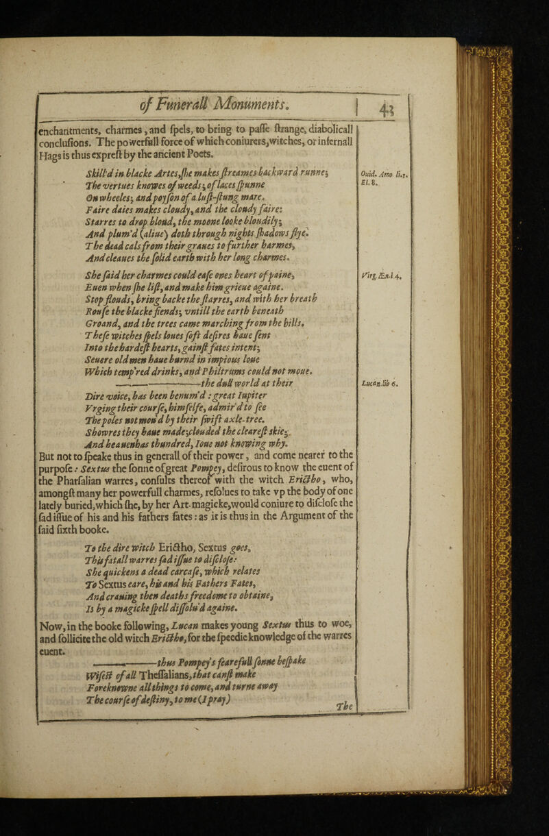 enchantments^ chafmes, and fpcls, to bring to pafle ftrangc, diabdiicall conclufions. The po werfkll force of which coniurers,witches, or infcrnall Hags is thus expreft by the ancient Poets. Skill-d in bUckc ArteSyfhe makesflreames backward runner Tbe vertues knowes 0/weeds j oflaces fpunne Qnwheeles'yandpojfinofalufi-ftungmare* Faire dates makes cloudy y and the cloudy fdirei Star res to drop bloudy the mo one looke bloudily^ And plum'd {aliue) doth through nights Jhadows fiye\ The dead cals from their graues to further harmeSy Andcleaues the folid earth with her long charmes* she faid her charmes could ea[e ones heart of painey Euen when (he lifiy and make himgrieue againe. Stop floudsy bring backe the JlarreSy and with her breath Foufe the blackefends\ vntill the earth beneath Ground^ and the trees came marching from the hills, Thefi mtches^els hues foft defires haue fent Into tbehardefi heartSygainfi fates intent:^ Seuere old men haue burnd in impious lone which tempered drinks, and Philtrums could not monk* —— -—the dud world at their Birevoice^has been benum'd:greatlupiter Vrging their courfe, himfelfe, admir'd to fee The poles not mod d by their fwift axle- tree. Showresthey haue made-yclouded the clearefi skie^. And he a uenbas thundred, loue not knowing why. But not to ipcake thus in gencrall of their power, and come nearer to the purpofc / Sextus the fonne ofgreat Fompey, defirous to know the cuent of the Pharfalian warres, confults thereof^with the witch Bridboy who, amongft many her powerful! charmes, rcfolucs to take vp the body of one lately buried,which (he, by her Art magicke,would coniure to difclofc the fad iffue of his and his fathers fates; as it is thus in the Argument of the faid (ixth booke. To the dire witch Eri^fho, Sextus goes^ Thisfatall warres fad iffue to difclofe.* she quickens a dead carcafcy which relates To Sextus earCy his and his Bathers FateSy And craning then deaths freedme to obtaine, Fs by a magickeff ell dijfolud againe. Now, in the bookc following, makes young Sextus thus to woe, and fbllicitethc old witch Eri£iho,{ot the (peedie knowledge of the warres cuent. 'IT ...—thus Fompeys fearefuUfonne bejfake WfeH of all 'X\xeS2LXitS)S,that canfi make Foreknowne all things to cmey and turne away The courfe ofdefitny, tome(J pray) Quid. Amo /i.j, £i.8. LueSnSth 6, f