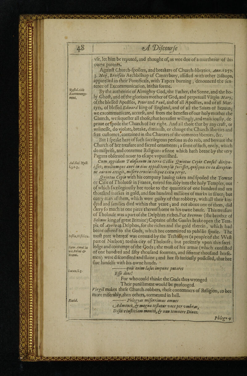 Vy' '^,A/  A/*  1^1 d/^ T>iJcourfe ^aftal, title Excommengi- mm* vfc, lec him be reputed, and thought of, as wee doe of a murtherer of his 0Wc’?c parents. Againft Ghurch-fpoilers, and breakers of Church-liberties, Am. 1257. 3. May., BorJtface Archbifhop of Canterbury, aCGfted /with other Bifbops, apparelled in their Pontificals, with Tapers burning, denounced the fen* tence of Excommunication, in this forme. By the authoritie of Almighty God, the Father, the Sonne, and the ho¬ ly Ghoft, and oftbe glorious mother of God, and perpetuall Virgin Mary, of the blcffed ApofHes, Peter Pauly and of all Apoftics, and ofall Mar. tyrs, of blcffed Edward king of England, and of all the Saints of heauen- we excommunicate, accurfe, and from the benefits of our holy mother the Church, we fequefter all thofe,that hereafter willingiy,and maiicioully, de- prauc or fpoile the Church of her right. And all thole that by any craft, or wilinefle, do violate, breake, diminifh, or change the Church liberties and free cuftomesreontained in the Charters of the common liberties, &c. But 1 fpeakc here of fuch facrilegious perfoiis as do rob, and bcreauc the Church of her treafure and facred ornaments; a finne of fuch, oncly, which do mifprife, and contemne Religion; a finne which hath becnc by the very Pagans obferued neuer to efcape vnpunifhed. Cum oppidum Tolofamm in terra Gallia Cepio Conful diripu-. ijjet'y multumque ami in eim oppidi templis JurtjJety qutjquts ex ea direptto- ne aurum attigity tnifero cruciabdique exitupertjt, Cepio with his company hauing taken and fpoiled the Towne or Cicie of Fholoufe in France, entred forcibly into the holy Temples, out ofwhichftcrilegioufly heetooketo the quantiticof one hundred and ten thoufand markes in gold, and fiue hundred millions of marks in filucr- but euery man of them, which were guilty of that robbery, with all their’kin- d^red and families died within that yearc. and notaboucone of them, did carry fo much as one piece thereof home to his ownc houfe. This treafure of Tholoufe was a part of the Delphian riches.For Brennm (the brother of Belinu^ king of great Britaine)Captainc of the Gaoles brake open the Tem¬ ple of at Delphos, for the riches and the gold therein, which had ' beene offered to the Gods, whtch hee committed to publike fpoile. The moft part whereof was conuaidby the Tciffofagcs (a people of the Weft part of Narbon) to this city of Tholoufe; but prefently vpon thisfacri ledge and contempt of the Gods 5 the moft of his armie (which confifted of one hundred and fifty thoufand footmen, and fiftcene thoufand horfe- men) were difeomfited and flaine 5 and hee Co furidufly polleffcd, that hee flue himfelfc with his owne hands. * qufs tnim Ujos impune putaret Aul.Gel. /* jcC* j. luflinMip.l.ii. Ste'iv.Amd.va vit.Belini & Urenni, ' LuuaJl^. JEjteid. BJfe decs! For who could thinke the Gods thus wronged Their punifhmcnt would be prolonged. rir^il tnakes thefc Church-robbers, thefc contemners of RcIigioK, to bee more miferably,ihen others, tormented in hell. phlegyas mijerrimus omms K^dmonety magna tejlatur voce pervmhras'^ Bifciteiufiitiam ^ non temnere Diuos, Phlegv^