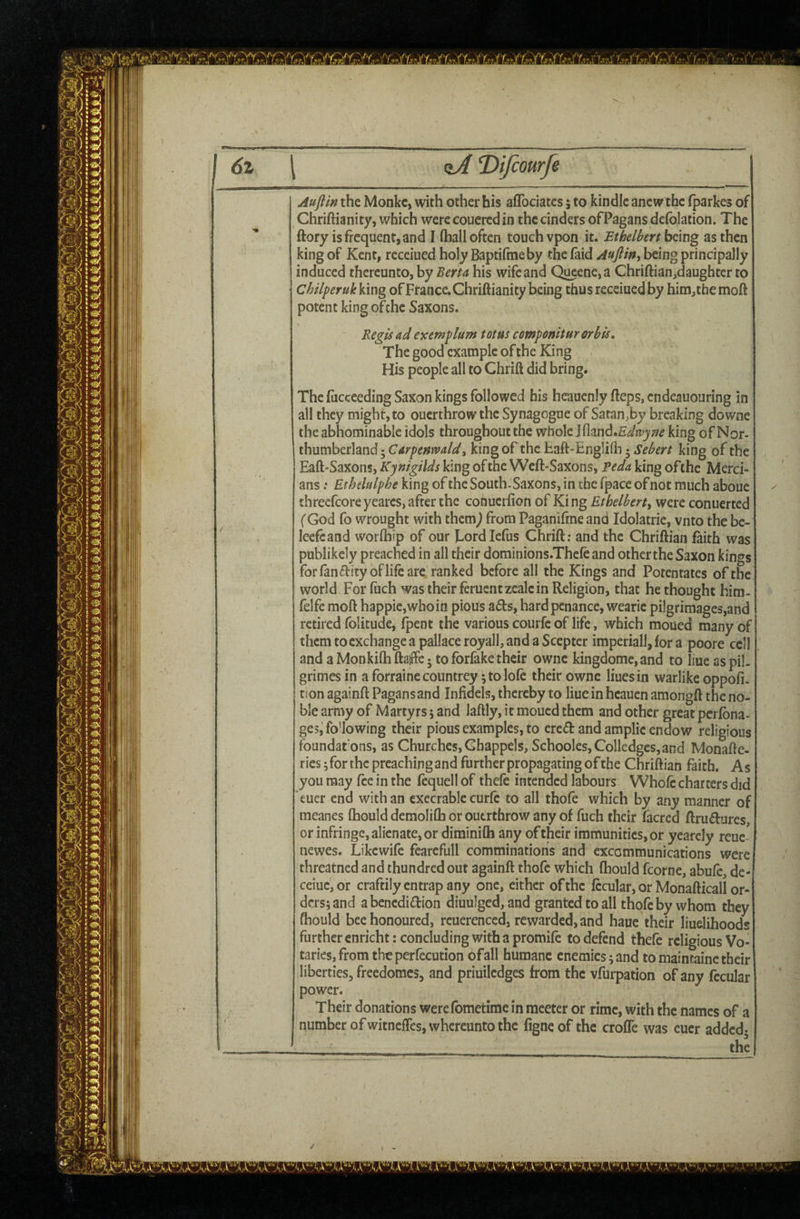 tiA T>ifcomfe Auflin the Monkc, with other his aflbciatcs 5 to kindle anew the (parkes of Chriftianity, which werecoucredin the cinders of Pagans defolation. The ftory is frequent, and I (hall often touch vpon it. Ethelbert bdng as then king of Kent, receiued holy Baptifraeby the faid Aujlin^ being principally induced thereunto, by Berta his wife and Qucene,a Chriftian,daughtcr to ChilperukV.mg ofFrance, Chriftianity being thus receiued by him,themoft potent king ofche Saxons. Regis ad exemplum tot us componiturorbis. The good example of the King His people all to Chrift did bring. The (ucceeding Saxon kings followed bis heaucniy fteps, cndeauouring in all they might, to ouerthrow the Synagogue of Satan,by breaking downe the abhominable idols throughout the whole l^md.Edwyne king of Nor¬ thumberland 5 Carpenwald^ king of the haft-Engli(h 5 Sebert king of the Eaft-Saxons, Kynigilds king of the Wcft-Saxons, Reda king ofthe Merci¬ ans : Ethelulphe king of the South-Saxons, in the fpace of not much aboue threefcore yearcs, after the conucifton of Ki ng Ethelbert^ were conuerted fGod fo wrought with thcm^ from Paganifme and Idolatrie, vnto the be- leefcand worlhip of our hordlefus Chrift: and the Chriftian faith was publikely preached in all their dominions.Thefe and other the Saxon kings forfanftityoflifeare ranked before all the Kings and Potentates of the world For fuch was their ferucntzealcin Religion, that he thought him- felfe moft happie,whoin pioUs afts, hard penance, wearic pilgrimages,and retired folicude, (pent the various courfe of life, which moued many of them to exchange a pallaceroyall, and a Scepter imperiall,fora poore cell and aMonkilhftaffc-tofbrfeketheir owne kingdomc,and to liueas pil. grimes in a forraine countrey; to lolc their owne Hues in warlike oppofi. tion againft Pagans and Infidels, thereby to Hue inheauen amongft the no¬ ble army of Martyrs 5 and laftly, it moued them and other great perfbna- ge?j following their pious examples, to cred and amplie endow religions foundatons, as Churches, Ghappels, Schooles,Colledgcs,and Monafte- ries ;forthc preachingand further propagating of the Chriftian faith. As you may fee in the fequell of thele intended labours Whole charters did euer end with an execrable curfc to all thofe which by any manner of meanes (hould demoIi(h or ouerthrow any of fuch their (acred ftru^Iures, or infringe, alienate, or diminilh any of their immunities, or yearcly reue- newes. Likewife fearefull comminations and excommunications were threatned and thundred out againft thofe which (hould fcorne, abufc, de- ceiuc,or craftily entrap any one, either of the fccular, or Monafticall or¬ ders; and a benediction diuulged,and granted to all thofe by whom they fhould bee honoured, reuerenced, rewarded, and haue their liuelihoods further cnricht: concluding with a promife to defend thefe religious Vo¬ taries, from theperfecution of all humane enemies; and to maintainc their liberties, freedomes, and priuiledges from the vfurpation of any fccular power. Their donations werefometime in meeter or rime, with the names of a number ofwitneftesjwhcreunto the figneof the crofTe was euer added- ' _ the