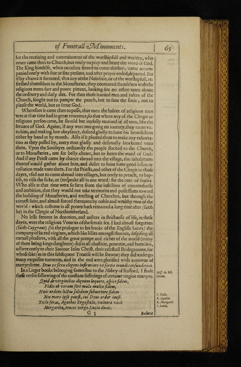 for the receiuing and entertainment of the worfliipfull and wealthy, who ncuer came then to Church,but onely to pray and hearc the word of God. The King himfelfe, when occafion lerued to come thithen, came accom¬ panied onely with Hue or fixe perfons, and after prayer cndcd,dcpartcd.Eut if by chance it fortuned, that any of the Nobilitie, or of the worihipfull, rc- freflicd thcmfelues in the Monafteries, they contented thcmfelues with the religious mens fare and poore pittens, looking for no other cates aboue the ordinary and daily diet. For then thofe learned men and rulers of the Church, fought not to pamper the panch, but to fauc the foule ^ not to pleafe the world, but to ferue God. . Wherefore it came then topafTe, that cuen thehabitc of religious men •was at that time had in great reuerencc-fo that w'here any of the Clergie or religious perfoncame, he fliould bee ioyfully receiued of all men, like the feruantof God, Againe, if any were met going on iourney,they ranne vn- to him, and making lowobeyfancc, defired gladly to hauc his benediition cither by hand or by mouth. Alfo if it pleafed them to make any exhorta¬ tion as they pafled by, eucry man gladly and defiroufly licarkened vnto them, Vpon theSondayes ordinarily the people flocked to the Church, or to Monafteries, not for belly-cheare, but to heare the word of God; And if any Prieft came by chance abroad into the village, the inhabitants thereof would gather about him, and defire to haue fomc good Icilon or collation made vnto them. For the Priefts,and other of the Clergie in thofe dayes, vfed not to come abroad into villages, but onely to preach, to bap- tifcjto vifitthcfickcjor (tofpeakeall inone wordj for the cure of foules. Who alfo at that time were fo farre from theinfedion of couecoiifnefTc and ambition, that they would not take territories and poffefTions toward the building of Monafteries, and creding of Churches, but through the earneft fuite,and alraoft forced thereunto by noble and wealthy men of the world ; which cuftomc in all points hath remained a long time after ('faith he) in the Clergie of Northumberland. No lefle feruent in dcuotion,and auftere in ftridnefte oflifcjinthefc dayes, were the religious Votaries ofthe female fcx. I had alraoft forgotten ffaith Capgraue) fin the prologue to hisbooke of the Englilh Saints j the company of facred virginc5,whichlikelillicsamongft thornes, dcfpifing all carnall pleafiircs, with all the great pompe and riches of the world (many of them being kings daughters) didin all chafticie, pouertic,and humilkic, adhere onely to their Sauiour lefus Chrift, their celeftiall Bi idegroomc/or whole fakc('as in this fublcqucnt Treadle will be fhewne) they did vndergo many exquificc torments, and in the end were glorified with acrowne of martyrdotric. De«^ exfexu tkgens infirmiore vt fortia mun&i son funder ent. I In a Licger bookc belonging fometifne to the Abbey of Rufford, I findc theft verfes following of the conftant fufferings of certaine virginc martyrs. S^id devirginibm di^mm loquere, aj^icejidem, Fides oh veram fert rnuU multafidem^ Httic ardens Uedtu foUdumfubuertere fidem Nec mors ipfi potefl^ cut Deus ardor ineft, teda ferasy Agathes ErgaJluUy vulnera vkit Margarita^ truces virgo Lucia duces. G ^ Balnea M{f. is bilr. Cou»». S. Tecla. S. Agatha. S, CHargaret. Sm LtHCit. 1