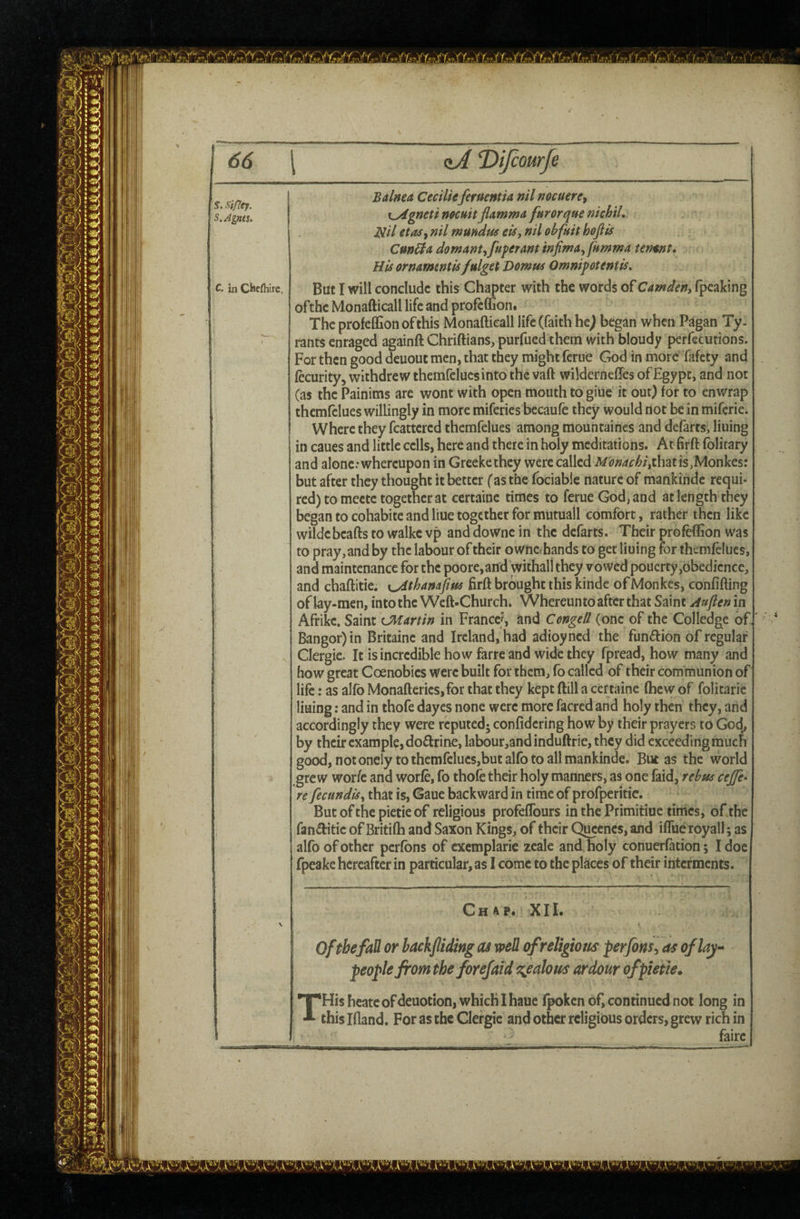 66 \ (tA ‘Difiourfe Balnea Cecilie feruentia nil nocuere^ i^gneti mcuit flamma furor que nichiL Nil etas^ nil mmdus eis, nil obfuit hojlis Cun^adomantyfu^eraminjiina^fHmmatermt, His ornamtntis fulget Domus Omnipotentis» But I will conclude this Chapter with the words of Camden, fpcaking ofthe Monafticall life and profeffion. The profeffion ofthis Monafticall life (faith he^ began when Pagan Ty¬ rants enraged againft Chriftians, purfued them with bloudy perfecurions. For then good deuout men, that they might ferue God in more fafety and fecurity, withdrew themfelucs into the vaft wilderneffes of Egypt, and not (as the Painims are wont with open mouth to giiie it out) for to enwrap themfelues willingly in more miferies becaufe they would not be in miferie. Where they fcattered themfelues among mountaincs and defarts, lining in caues and little cells, here and there in holy meditations. At firft folitary and alone.* whereupon in Greekethey were called Monaebi,isMonkes: but after they thought it better (as the fociable nature of mankinde requi¬ red) to mectc together at certaine times to ferue God, and at length they began to cohabite and liue together for mutuall comfort, rather then like wildebcafts to walke vp and downe in the defarts. Their profeffion was to pray, and by the labour of their owne» hands to get lining for themfelues, and maintenance for the poore,and withal! they vowed pouerty,obedience, and chaftitie. \^thanafim firft brought this kindc ofMonkes, confifting of lay-men, into the Weft-Church. Whereunto after that Saint Aujlen in Afrike. Saint CMartin in France?, and Congett (one of the Col ledge of.' * Bangor) in Britaine and Ireland, had adioyned the funftion of regular Clergic. It is incredible how farre and wide they fpread, how many and how great Coenobies were built for them, fo called of their communion of life: as alfb Monafterics,for that they kept ftill a certaine (hew of folitaric lining: and in thofe dayes none were more facred and holy then they, and accordingly they were reputed; confidering how by their prayers to God^ by their example, dofirine, labour,3nd induftrie, they did exceeding much good, notoneiy to themfelues,but alfo to all mankinde. But as the world grew wor/e and worfe, fo thofe their holy manners, as one faid, rebus cejfe> re fecundisy that is, Gaue backward in time of profperitic. But of the pietie of religious profefTours in the Primitiue tinics, of the fanditie of Britifh and Saxon Kings, of their Qucencs, and iflue royall; as alfo of other pcrfbns of cxemplaric zeale and holy conuerfation; I doc fpeake hereafter in particular, as I come to the places of their interments. Ch4P. XI I. 0/thefaJH or backjlidmg as well ofreltgtotis perfbns^ as of lay- people from the forejaid s^ealous ardour of pietie. THisheatcofdeuotion,whichIhauc fpoken of, continued not long in this Ifland. For as the Clergic and other religious orders, grew rich in fairc S, St/7ey. S.Agnts. C. in Chefliire,