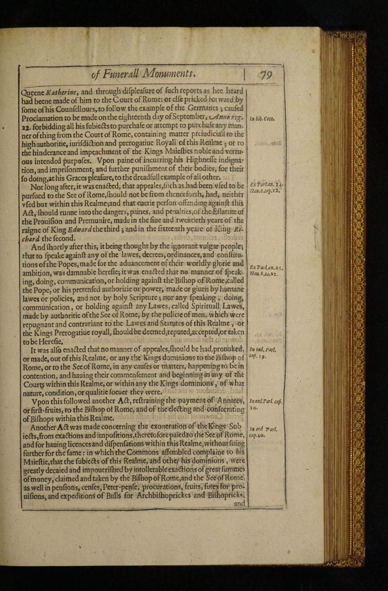 Quecnc Katherine^ and through difpleafure of fuch reports as hcc heard had beenc made of him to the Court of Rome: or elfc pricked for ward by fomeofhis CounfelIours, to follow the example of the Germancs \ caufed Proclamation to be made on the eighteenth day of September, ng. x%. forbidding all his fubiejfts to purchafe or attempt to purchafe any man- ncr of thing from the Court of Rome, containing matter prciudiciall to the high authoritie,iurifdi<^l:ion and prerogatiue Royall of this Realmc • or ro thehinderanceand impeachment of the Kings Maiefties noble and verm^ ous intended purpofes. Vpon paine of incurring his Highncffe indignar tion,and imprifonmentj and further puniflbmentof their bodies, for their fo doing,at his Graces plearurc,to the dreadfull example of aH other. Not long after, it was enacted, that appcalcs,fiich as bad been vied to be purfued to the See of Rome,{hould not be from thenceforth, bad, neither vfed but within this Realme^and that eueric perfon offendmg again ft this A£f, ftiould runne into the dangers, paincs, and penalties,of thcEftatutcof the Prouifion and Preraunire, made in the fiue and twentieth yeare of the raigne of King Edward the third j and in the fixteenth yeare of King chard thefecond. And ftiortly after this, it being thought by the ignorant vulgar people^ that to fpeakc againft any of the lawes, decrees, ordinances, and conftitu- tions of the Popes, made for the aduancement of thdr worldly glorie and ambition, was damnable herefie; it was enabled that n© manner of fpeak- ing, doing, communication, or holding againft the Biflbop of Rome,called the Pope, or his pretenfed authoriiie or power, madeor giuen by humane lawes or policies, and not by holy Scripture; nor any fpeaking, doings communication, or holding againft any Lawes, called Spirituall Lawes, made by authoritie of the See of Rome, by the police of men, which were repugnant and contrariant to the Lawes and Statutes of this Realme,' or the Kings Prerogatiue royall, ftiould be deemed,reputed,accepted/)r taken tobeHerefie, It was alfb enabled that no manner of appeales,ftiould be had,prouokcd, or made, out of this Realmc, or any the Kings dominions to the Bifhop of Rome, or to the Sec of Rome, in any caufes or matters, happening to be in contention, and hauing their commsnfement and bcginningin any of the Cour^ within this Realme, or within any the Kings dominions', of what nature,condition,orqualiticfocucr they were. - Vpon this followed another A<ft, reftraining the payment of Annates, or firft-fruits, to the Biftiop of Rome, and of the clewing and ctinfecrating of Biftiops within this Realmc. Another A(ft was made concerning the exoneration of the Kings Sub ic6l:s,from exactions and impofitions,theretoforcpaiedto the See pf Rome, and for hauing licences and difpenfations within this Realmc,without filing further for the fame: in which the Commons aftembled complajne to bis Maicftic,that the rubic<fts of this Realme, and other his dominions, were greatly decaied and impoucriftied by intolleral^le cxa<ftions of great fummes ofmoney, claimed and taken by the Bifhop of Romc,and the See of Rome, as well in penfions, cenfeSjPcter-penfe, procurations, fruits, futjes for pro- uifions, and expeditions of Bulls for ArchbKhoprickes and Bifhopricksi In bib, Cdtti ex VarUn^ 24. n£».8»w/).r2. ExVafl.ati.z^^ In eod, pari, cap, 1 In eod Pari cap. to. la eod TarU cap.xo. ■SC