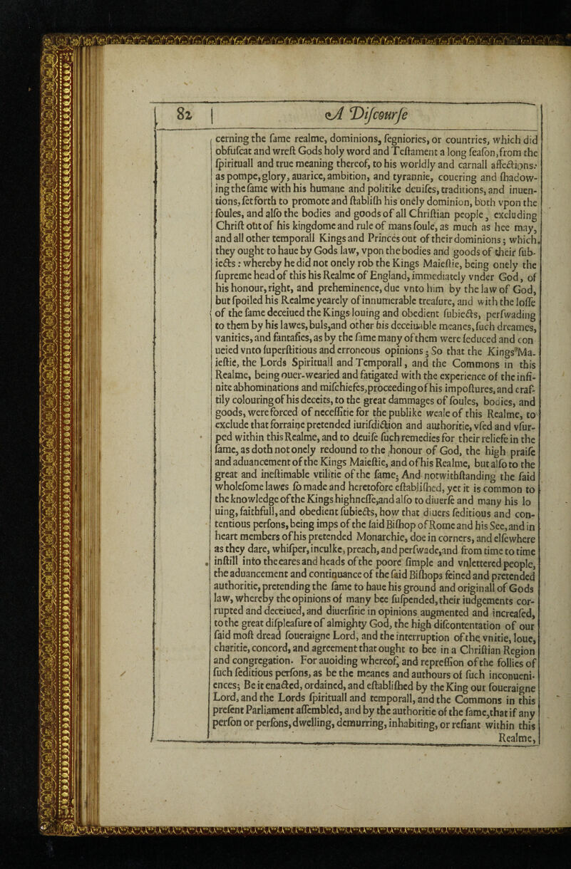 ccrning the fame realme, dominions, fegniories, or countries, which did obfufcac and wreft Gods holy word and Tcftamcnt a long feafonjfrom the (piricuall and true meaning thereof, to his worldly and carnall affcaions.- as pompc,glory,auaricc, ambition, and tyrannic, couering and fhadow- ing the fame with his humane andpolitike deuifes, traditions, and inuen- tions, let forth to promote and ftablifti his onely dominion, both vpon the Ibules, and allb the bodies and goods of allChriftian people ^ excluding Chriftolitof his kingdome and rule of mansfoulc,as much as hee may, and all other tcraporall Kings and Princes out of their dominions; which, they ought to haue by Gods law, vpon the bodies and goods of their Tub- ieds; whereby he did not oncly rob the Kings Maieflic, being onely the fupremc head of this his Realme of England, immediately vnder God, of his honour, right, and prehcminence, due vnto iiim by the law of God, but fpoiled his Realme yearcly of innumerable trealure, and with the lolTe of the fame deceiued the Kings louing and obedient fubie(5ls, perfwading to them by his lawes,buls,and other his deceiu^ble meancs,fuch dreames, vanities, and fantafies, as by the fimc many of them were {educed and con ucied vnto luperftitious and erroneous opinions ^ So that the Kings'^Ma. ieftie, the Eords Spirituall and Tcmporall, and the Commons in this Realme, being ouer-wearied and fatigated with the experience of the infi¬ nite abhominations and mifchiefes,proceedingofhis impoftures.and craf¬ tily colouring of his deceits, to the great dammages of foules, bodies, and goods, were forced of nccefflticfor the publike wcaleof this Realme, to exclude that forraiije pretended iurifdi<5lion and aiuhoritic, vfed and vfur- ped within this Realme, and to dcuife fuch remedies for their reliefe in the fame, as doth not onely redound to the honour of God, the high praife and aduancement of the Kings Maieflic, and of his Realme, bat alfo to the great and ineftimable vtilitic of the fame. And notwithflanding the faid wholefbme lawes fb made and heretofore eftabjifhed, yet it is common to the knowledge ofthe Kings highnefre,and alfo to diuerfe and many his lo uing,faichfull,and obedient fubieds, how that diuers feditious and con¬ tentious perfons, being imps of the laid Bilhop of Rome and his See,and in heart members ofhis pretended Monarchic, doe in corners, and elfewhere as they dare, whifper, inculkc, preach, and perfwadc,and from time to time inftill into thecares and heads ofthe poorc fimpic and vnlcttcrcd people, the aduancement and continuance of the faid Biflbops feined and pretended authoritie, pretending the fame to haue his ground and originall of Gods law, whereby the opinions of many bee fufpended, their iudgements cor¬ rupted and deceiued, and diuerfitie in opinions augmented and incrcafed, to the great dirplcafure of almighty God, the high difeontentation of our faid moft dread foucraigne Lord, and the interruption ofthe vnitie, louc, charitic, concord, and agreement that ought to bee in a Chrifiian Region and congregation. For auoiding whereof, and repreffion ofthe follies of fuch feditious perfons, as be the mcancs and authours of fuch inconueni* cnees j Beitena<acd, ordained, and eftablifticd by the King our foueraigne Lord, and the Lords fpirituall and tcmporall, and the Commons in this prefent Parliament aflcmblcd, and by the authoritie of the fame,that if any perfon or perfons, dwelling, demurring, inhabiting, or refiant within this -- - __ Realme,