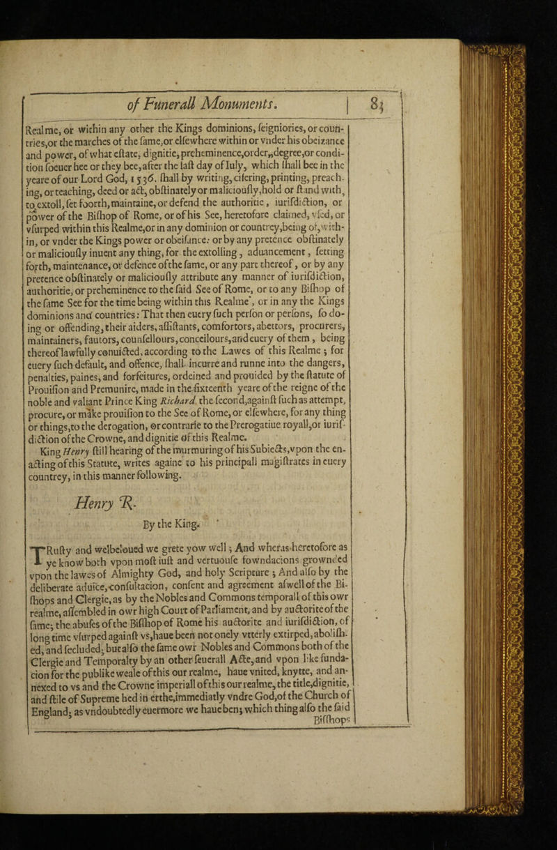 Rea! me, or within any ocher the Kings dominions, feigniorics, or coun¬ tries,or the marches of the fame,or dfewhere within or vnder his obcizancc and power, of whatcftate, d!gnitic,prch£minence,order„dcgrce,or condi¬ tion focuer hec or they bee, after the laft day of Inly, which lhall bee in the ycare of our Lord God, 15 3<5. (hall by writing, cifcring, printing, preach, ing, or teaching, deed or ad, obftinately or malicioufly ,hold or ftand with, to extol!, fetfoorch,maintainc, or defend the authoricie, iurifdidion, or power of the Bilhop of Rome, or of his See, heretofore claimed, vied, or vfurped within this Realme,or in any dominion or countrcy,bcing or,with* in, or vnder the Kings power or obeifance.- or by any pretence obftinately or malicioufly inuent any thing, for the extolling, aduancement, fetting fofth, maintenance, or defence ofthe fame, or any pare thereof, or by any pretence obftinately or malicioufly attribute any manner of iurifdidion, authoritie,orprehcminencetothcraid See of Rome, or to any Biflaop of the fame See for the time being within this Realrae*, or in any the Kings dominions ana' countries; That then eucry fuch perfon or perfons, fo do¬ ing or offending, their aiders, afliftants,comfortors, abettors, procurers, maintainers, fautors, counfdlours,conccilours,arideuery of them, being thcreoflawfullyconuided,according to the Lawes of this Rcalme ; for cuery fuch default, and offence, (hall incurreand runne into the dangers, penalties, paines, and forfeitures, ordeined and prouided by the ftatute of Prouifion and Premunire, made in the.flxteenth yeare of the reigne of the noble and valiant Prince King Richard, the fecond,againft fuch as attempt, procure, or make prouifion to the Sec of Rome, or dfewhere, for any thing or things,to the derogation, orcontrarie to the Prerogatiue royall,or iurif- di£^ion ofthe Crowne, and dignitie of this Realme. King Henry ftill hearing of the KTurmuring of his Subiecis,vpon the en- ad i ng of this Scatitte, writes againc to his principal! magiftrates in cuery countrey, in this manner following. Henry R- ' By the King. TRufty and wdbdoued wc grete yow well; And wheras herctofore as ye know both vponmoftiuft and vcrcuoufe fowndaejons grownded vpon the lawes of Almighty God, and holy Scripture j And aifo by the dkberace aduicejconfulcacion, confenc and agreement afwell ofthe Bi- fhops and Glergie.as by the Nobles and Commons temporal I of this owr realme, aftembled in owr high Court of Parliament, and by audoriteoftbe fame^ the abufes of the Biflbop of Rome his audorite and iurifdidion, of longtime vfurpedagainft vs,hauebccn notondy vtterly extirped,abo!i(li. ed, and fecludedj but alfo the fame owr Nobles and Commons both ofthe Clergie and Temporalty by an other feucrall Ade^and vpon likefunda- cion for the publike wealc of this our rcalme, haue vnited. kny tte, and an¬ nexed to vs and the Crowne imperial!ofthisourrealme,the title,dignitie, . and ftile of Supreme hed in crthe.immcdiatly vndre God,of the Church of Ensland- asvndoubtedlyeuermore wc hauebenj which thingalfo thefaid ^ Biflbop'^ -------—