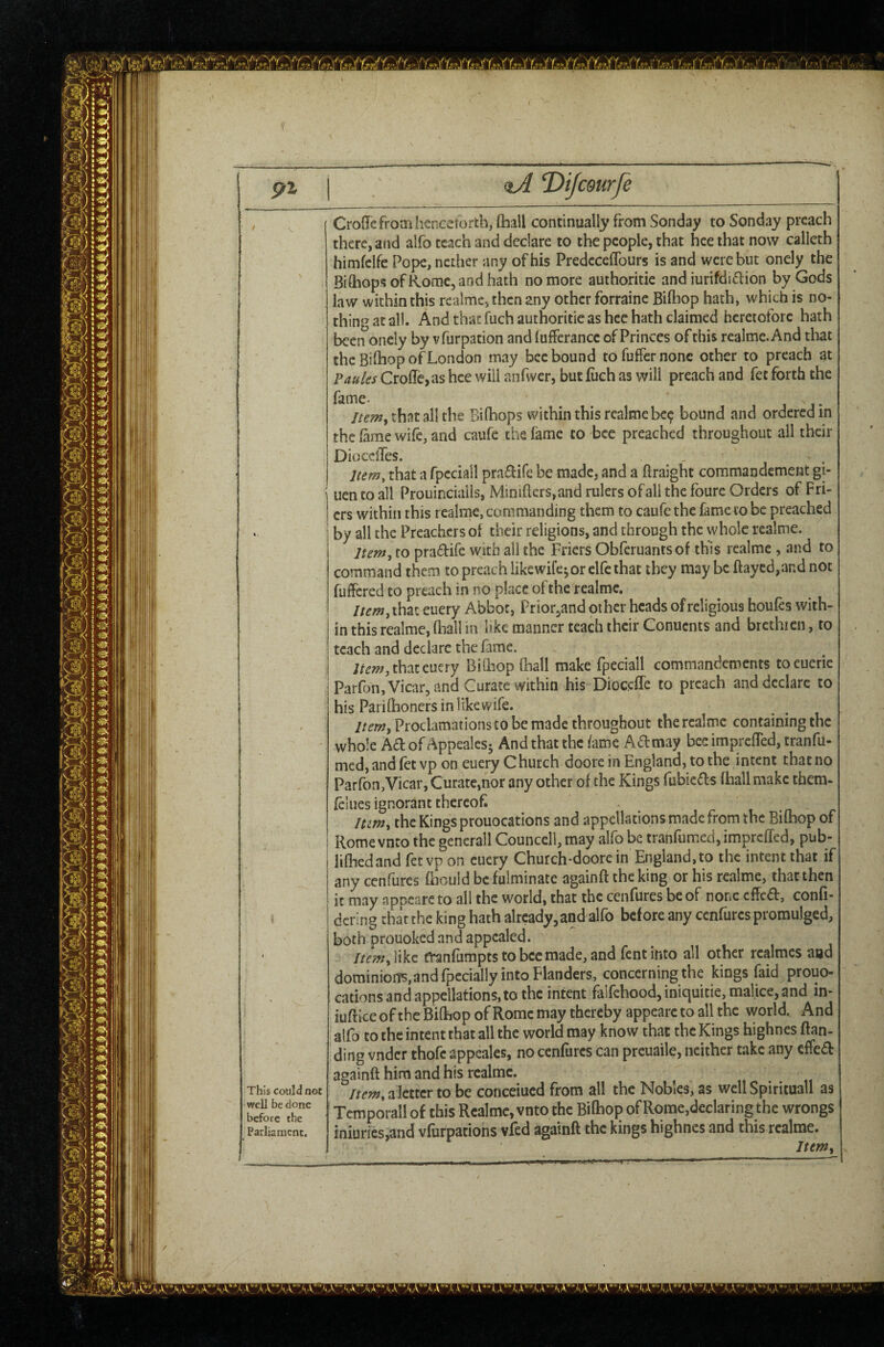 pi \ , aJ Dijcdurfe % ' < This could not well be done before the Parliament, CroQTcfromiicncemrtb, (hall continually from Sonday to Sonday preach there, and alfo teach and declare to the people, that hee that now calleth himfcifc Pope, nether any of his Predcceflburs is and were but oncly the BidiopsofRomc, and hath no more authoritie and iurifdi<aion by Gods law within this realme, then any other forraine Bilhop hath, which is no¬ thing at all. And that fuch authoritie as hee hath claimed heretofore hath been oncly by vfurpation and lufferancc of Princes of this reaimc.And that the Bilhop of London may bee bound tofuffernonc other to preach at ?mks CrolTcjas hee will anfwer, but fiich as will preach and fet forth the fame. i j - that all the Bilhops within this realmebc<p bound and ordered in the lame wife, and caufe the lame to bee preached throughout all their Diocclles. lum^ that a fpcciall prai^ifc be made, and a ftraight commandement gi- uen to all Prouincialis, Mini{lers,and rulers of all the foure Orders of Fri¬ ers within this realme, commanding them to caufe the fame to be preached by all the Preachers of their religions, and through the whole realme. Itemr^ to pra£l:ire with all the Friers Obferuantsof this realme , and to command them to preach likewife^or elfc that they may be flayed,and not fuffered to preach in no place of the realme, //^/w,ihat euery Abbot, Prior,and other heads of religious houfes with¬ in this realme, fliall in like manner teach their Conuents and brcthicn, to teach and declare the fame. ;/e»?,thateuery Billiop fliall make fpeciall commandements toeueric Parfon, Vicar, and Curate within his Dioc.cfTe to preach and declare to his Pariftioners in likewife. Item^ Proclamations to be made throughout the realme containing the whole Adof/^ppealcs- And that the fame Ad may bee imprefled, tranfu- med,andfetvp on euery Church doorc in England, to the intent that no Parfon,Vicar, Curate,nor any other of the Kings fubiefls (hall make thera- feliies ignorant thereof lum, the Kings prouocations and appellations made from the Bifhop of Rome vnto the generall Councell, may alfo be tranfumed,imprcffcd, pub- lifhedand fctvp on euery Church-doorc in England,to the intent that if any cenfurcs fbould be fulminate againft the king or his realme, that then it may appcarc to all the world, that the cenfures be of none cfled, confi- dcring that the king hath already,and alfo before any cenfurcs promulged, both prouoked and appealed. //^;w,iikc tl^nfumptstobccmade,and fentinto all other realmes aad dominioiB,andfpecially into Flanders, concerning the kings faid prouo¬ cations and appellations, to the intent falfchood, iniquitie, malice, and in- iuflice of the Bifliop of Rome may thereby appearc to all the world. And alfo to the intent that all the world may know that the Kings highnes flan- ding vnder thofe appeales, no cenfurcs can preuaile, neither take any effed againfl him and his realme. /rm,alettcr to be concerned from all the Nobles, as well Spiritual! as Temporallof this Realme, vnto the Bifhop of Rome,declaring the wrongs iniuries,and vfufpations vfed againft the kings highnes and this realme. Ittm^ Mr