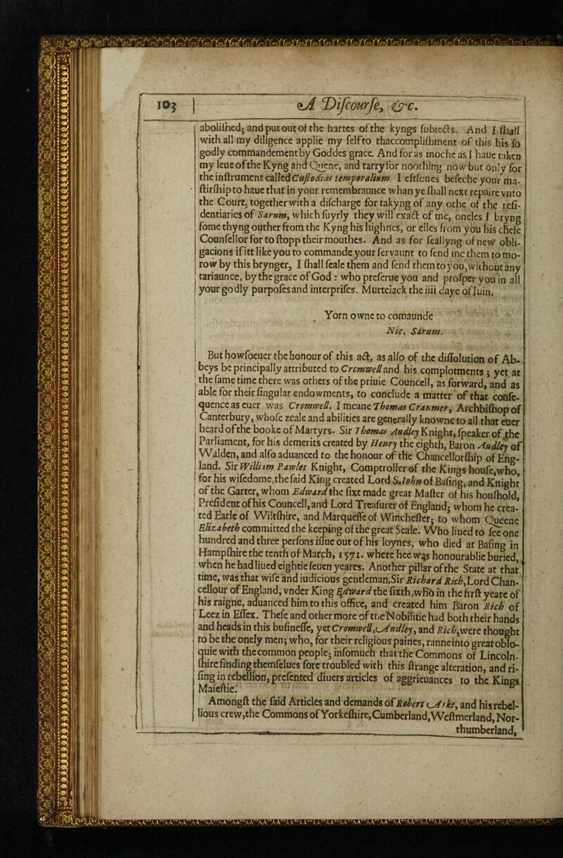 1 i j I t aboliftied-andputoutof the hartcs of the kyngs rubied:s. And I with all my diligence applie my fclfto thaccompiifhmcnt of this his fo godly commandemcntby Goddcs grace. And for as mochc as I haue taken my leueofthe Kyng and Q^cne, and tarryfor noothirrg now but only for the inftrument calledI cftfoncs bcfcche your ma- ftirlliipco hauc that in your remcrabrauncc whan ye (hall next repairc vnro the Court, together with a difchargc for takyng of any oche of the rcfi- dentiariesof Saruwy which (uyrly they will cxad of me, oncles I bryng fomc thyng outher from the Kyng his highnes, or eiles from you his chefe Counfellor for to ftopp their mouthes. And as for feallyng of new obli- gacions ifitt like you to commandc your fervaunt to fend me them to mo- row by this bryngcr, I fhall fcalc them and fend them toyou, without any tariaunce, bythcgraccofGod : who preferue you and profperyou in all your godly purpolcsand interprifes. Miirtelack the iiii dayc ofluin. Yorn ownc to comaunde AT/V. Sdrum. But howrocuer the honour of this a<5b, asalfo of the didolution of Ab- . beys be principally attributed to CremweU^^nd his complotments 5 yet at j the fame time there was others of the priuie Counccll, as forward,’and as able for their Angular endowments, to conclude a matter of that confe- qucnceascuer was Cromwell. Imc^incrhcmas Cranmer^ Archbi(hofrof Canterbury, whofe zeale and abilities are generally knowneto all that cner I heard of the bookc of Martyrs. Sir Thomas Dudley Knight, fpeaker of the I Parliament, for his demerits created by Henry the eighth, Baron Dudley of j Walden, and alfo aduanced to the honour of the Chancellorfbip of Eng- j land. SkmlU tm Pawlet Knight, Comptroller of the Kings houfc,who, I for his wifcdome,thenud King created Lord of Bafing, and Knight j of the Garter, whom Edward the fixt made great Mafter of his houlhold, j Prcfidcntofhis Counccll,and Lord Treafurerof England^ whom he crea- i ted Earle of Wiltfhirc, and Marqueffeof Winchcftcr. to* whom Quecnc j Elizaheth committed the keeping of the great Seale. Who liued to^one ; hundred and three perfonsidue out of his loynes, who died atBafing in i Hampftiircthetcnthof March, 1571. whereheewgshonourabliebuncd,^ j when he had lined cighticfeucnyeares. Another pillar of the State at that ^ time, was that wife and iudicious gcntIcman.Sir Richard RichXox^ Chan- i cellour of England, vndcr King ^dx&ard the fixth,wfib in the firft yeare of i his raigne, aduanced him to this office, and created him Baron Rich of j Lecz in Effex. Thcfe and other more of tneNobilitie had both their hands I and heads in this buAnefIc, yttCr6mweUi{,^n^dleyy and Rich^tvc thought | I to be the oncly mcnj who, for their religious pairtes, ranneinto greatoblo- \ quic with thccommon people, infomuch that the Commons of Lincoln* I (hirefinding thcmfelues fore troubled with this firangc alteration, and ri- fing in rebellion, prefented diuers articles of aggricuances to the Kings Maicfiic: ° Amongft the faid Articles and demands of Robert ^ske^ and his rebel¬ lious crew,the Commons of Yorkcfhirc,Cumberland,Wcftmerland,Nor- - -- i>i,ni, _ thuroberland.