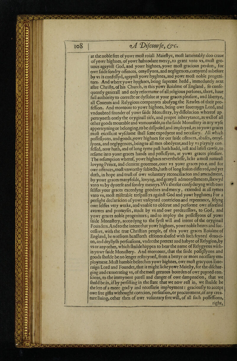 (tA T)iJcourJey O'c at the noble feet of yowr moft roiall Maieftye, moft lamentably doo crauc ofyowr highncs,ofyowrhabucKlantmcrcy,to grant vnto vs, moft gre- uousagaynft God, and yowr highnes, yowr moft gracious perdon , for owr faidefondry ounces, omyflyons.and negligences,coray tted asbefore by vsisconfeflyd,agaynftyowrhyghncs,and yowr moft noble progeni¬ tors. And where yowr hyghnes, being fupreme hedd, immediately next aftre Chrifte, of his Church, in this yowr Roialme of England, foconfe- quently generall and only reformator of all religious perfones, there, hauc full authority to correde or dyflblue at your graces plcafure, and libertyc, all Couentsand Relygious companyes abufyngthe Rcwles of their pro- feffion. And morcouer to yovyr highnes, being owr foueraygn Lord, and vndoubted founder of yowr (aide Monafteryjbydiffolucion whereof ap perteynethonelythe oryginall title, and propre inherytance,aswellof all other goods moueableand vnmoueable,tothefaide Monaftery in any wyfe apperteyningor belonging,to be diftpofed,and imployed,as toyowr graces moft excellent wyfdome (ball feme expedyent and neceftary. AH which polTelfyons, and goods,yowr highnes for our faide offences, abules, omyf- fyons,and neglygcnces, being to all men obcdycnt,and by vs playnly con, feffed, now hath,and oflong tyme paft hath hadd, iuft and lafull cawfcjto rc(ume into yowr graces hands and poflelTyon, at yowr graces plcafure. The refumption wherof, yowr highnes neverthelclle, licke a moft natural) lovyng Prince, and clement gouernor,ouer vs yowr graces poic, and for owr offences,moft vnwortby fabicds,hath oflong feafon diffcrred,andyet doth, in hope and truftof owr voluntary reconciliacion and amendment, by yowr graces manyfolde, lovyng, and gentyll admony(hments,(hewyd vnto vs by dyuerfe and (bndry meanys.We therfor confyderyng with owr fclffcs your graces cxceedyng goodnes and mercy, extended at all tymes vnto vs, moft mKcrable trefpafTers againft God and yowr hyghnes5 For a pcrfightdeclaracion ofyowr vnfeyned contricionand repentance, felyng owr fclffes very weeke, and vnable to obferue and performe owr aforefaid avowes and promyles, made by vs and owr prcdecelTors, to God, and yowr graces noble progenitors, and to imploy the poffefTyons of yowr (aide Monaftery, accordyng to the fyrft will and intent of the oryginail Founders. And to the intent that yowr highnes, yowr noble heires and fuc- cefTors, with the true Chriftian people, of this yowr graces Roialme of England, be notfrom henfforth eftfones abufed with fuch feyned deuoci¬ on, and dcyllyfh perfuafions, vndrethc pretext and babyte of Rclygion,by vs or any other, which (hulde happen to bear the name of Relygyous with¬ in yowr faide Monaftery. And morcouer, that the (aide pofr^iOryons and goods (hulde be no Icngcr reftreyned, from a bettyr or more nccclTary em¬ ployment. Moft humble befccchen yowr highnes, owr moft gracyous (buc- raign Lord and Founder, that it might lickeyowr Maiefty, for the difehar- ging and exonerating vs, of the moft greuous bourden of owr payned con. feiens, to the immynent parclland danger of owrdampnacion, that we (huldbein,ifbypcr(iftingin theftate that wc now reft in, we (hulde be thcletcofa more godly and neccfTaric imployment: gracioufly to accept owr free gifts withought coercion, perfua(ion,or procurement,of any crea¬ ture lining, other then of owr voluntary free will, of all fuch polTeflions, right.