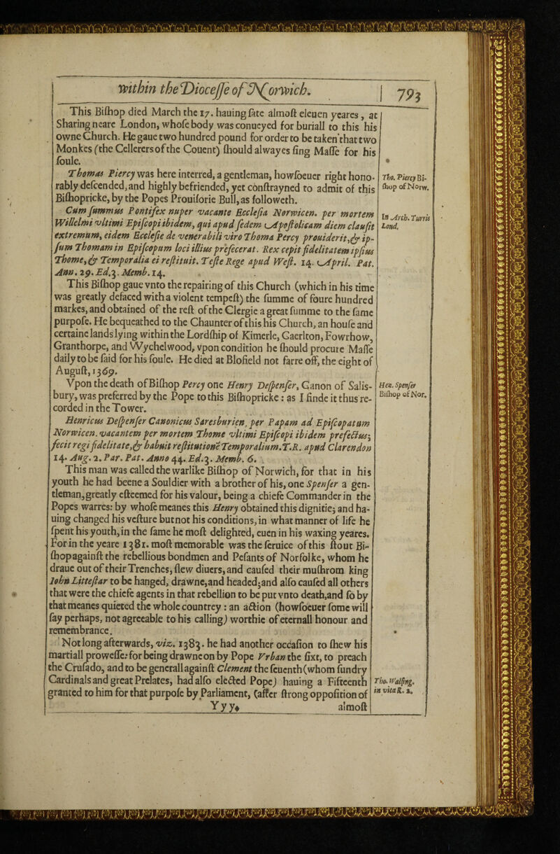 T^o. Vkrcj Bi- ftiop of Norw, la ,Anh» turrk Lend. rtfithin the DioceJJe of U^nvich. j This Biftiop died March the 17. hauingfitc almoft eleuen ycarcs, at Sharing nearc London, whofe body wasconucyed forburiall to this his owne Church. He gaue two hundred pound for order to be taken’that two MonkcsftheCclIcrcrsofthc Couent) fliould alwayes fing MafTe for his foule. rhomod FUrcy was here interred, a gentleman, howibeucr right hono- rablydcfcended,and highly befriended, yet conftrayned to admit of this Biftiopricke, by the Popes Prouiforie Bull, as followcth. Cum fummus Pontifix nufer vacante Ecclejia Norwictn* fer mortem WiMmi 'vltimi Epifeo^i ibidem, qui apud fedem i^poftolisam diem claufn extremum, eidem Ecelefie de venerabili viro Thoma Percy prouiderit,^ ip- fumJhomamin Epijeopum lociiDiusprefecerat. Rex cepit fidelitatem ipfitec Thome, Temper alia ei reftituit. Tefie Rege apud mfi. 14. <^priL Fat. Ann^i$.Ed,'^.Uemb.i^, This Bifhop gaue vnto the repairing of this Church (which in his time was greatly defaced with a violent tempeft) the fumme of foure hundred markes, and obtained of the reft of the Clcrgie a great fumme to the fame purpofe. He bequeathed to the Chaunter of this his Church, an houfe and certainc lands lying within the Lordfhip of Kimerle, Gaerlton, Fowrhow, Granthorpe, and Wychelwood, vpon condition he ftiould procure Malic daily to be faid for his fouIc. He died at Blofield not farre off, the eight of Auguft,i3dp. Vpon the death of Bifhop Percy one Henry Befpenfer, Canon of Salis¬ bury, was preferred by the Pope to this Biftiopricke: as I finde it thus re¬ corded in the Tower. ♦ * 4 ' Henricui 'De(^enjer Canoniem Saresburien, per Papam ad Epifiopatum Normcen. vacantem per mortem Thome vltimi Epifiopi ibidem prefeHus\ fecit regifidelitate,ir habuit reftitutione Temporalium.T.R, apud Clarendon 14. Aug. 2. Par. Pat. Amo 44. Ed.^. Memb. 6. This man was called the warlike Biftiop of Norwich, for that in his youth be had beeneaSouldicrwith a brother of his, one a gen- tleman,greatly cftcemed for his valour, being a chiefe Commander in the Popes warres; by whole meanes this Henry obtained this dignities and ha- uing changed his vcfturcbutnot his conditions, in what manner of life he Ipcnt his youth, in the lame he moft delighted, eucn in his waxing yearcs. For in the ycare 1381. moft memorable was the Icruice of this ftout Bi- ftiopagainft the rebellious bondmen and Pefantsof Norfolke, whom he draue out oftheir Trenches, flew diuers, and eaufed their mufhrom king lohnLitteftar to be hanged, drawnc,and headedjand alfo caufed all others that were the chiefe agents in that rebellion to be put vnto death,and fo by thatmeanesquietedthe whole countrey fan a6lion (howfocuerfomewill fay perhaps, not agreeable to his calling j worthie of etcrnall honour and remembrance. Not long afterwards, viz, 138^. he had another occaflon to Ihew his martiall prowefle; for being drawne on by Pope Frban iht lixt,to preach the Crufado, and to be gencrallagainft Clement the fcucnth(whom fundry Cardinals and great Prelates, had alfo cleded Popej hauing a Fifteenth Tho.fai$ng. granted to him for that purpole by Parliament, (after ftrong oppolitionof ''*^**‘ * ___ Yyy» almoft Hm. spenfet Biftiop of Nor,