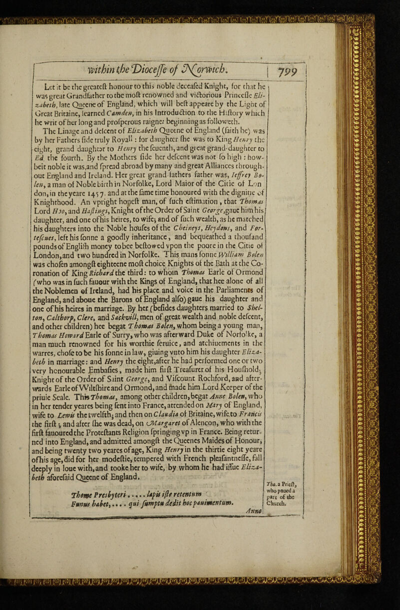 Let it be thegrcaccft honour to this noble cfcccafed Knight, for that he Wct; great Grandfather to the moft renowned and vidorious Princclle Eli- z^abeth, late OneetKof England, which will beft appea’re by the Light of Great Britaine, learned Camden, in his Introduction to the Hiftory which he writ of her long and profperous raigne: beginning as followeth. The Linage and dclccnt of Elizabeth Queene of England (faith he) was by her Fathers fide truly Royah : for daughter (he was to King Henry the eight, grand daughcarto the feuenth, and great grand-daughter to Ed_ the fourth. By the Mothers fide her dcXcent was not fo high : how- beit noble it was,and fpread abroad by many and great Alliances through* out England and Ireland. Her great grand fathers father was, Jeffrey /(?;?, a man of Noble birth in Norfolke, Lord Maiorof the Citie of Lon don, in thcycarc 1457. and at the fame time honoured with the dignitie of Knighthood. An vprighthopeft man, of fuch eftimation , that Thomas Lord ^j^?,and Knight ofthe Order of Saint (?ci;r^^,gauchimhis daughter, and one ofhis hcircs, to wifcj and of fuch wealth, as he marched his daughters into the Noble honfcs of the Cheinejs, Hey dens, and For^ tefeues, left his Tonne a goodly inheritance, and bequeathed a thoufand I pounds of Englifh money to bee beftowed vpon the poorc in the Citie of London,and two hundred in Norfolkc. This mans Tonne Wtlliam Bolen was chofen amongft cightcenc raoft choice Knights of the Bath at the Co¬ ronation of KmgRichardiht third: to whom Thmas Earle of Ormond (who was in fuch fauour with the Kings of England, that hce alone of all the Noblemen of Ireland, had his place and voice in the Parliaments of England, and aboue the Barons of England alfo)gauc his daughter and oiic ofhis heires in marriage. By her (befidcs daughters married to Shel¬ ton, Calthorp, Clere, and Sackvill, men of great wealth and noble defeent, and other children) hee begat Fhomos Bolen, whom being a young man, Thomas HovoardYM\e, of Surry, who was afterward Duke of Norfolkc, a man much renowned for his worthic fcruicc, and atchiuements in the warres, chofe to be his fonne in law, giuing ynto him his daughter Fltz.&- beth in marriage: and Henry the eight,after he had performed one or two very honourable Embafies, made him firft Treafurcrof his Houfliold^ Knight of the Order of Saint George, and Vifeount Rochford,aad after¬ wards Earle of Wiltfhire and Ormond, and rhadc him Lord Keeper of the priuie Seale. T^dnThomas, among other children,begat Bolen, in her tender ycares being fentinto France, attended on Mary of England, wife to Lewis thctwelfth^ and then on Claudia of Britaine, wife.to Francis the firftand after (he was dead, on LMargaret of Alencon, who with the firft f'auouredthe P'roteftants Religion fpringing vp in France. Being retur¬ ned into England, and admitted amongft the Quecnes Maidesof Honour, and being twenty two ycares of age, King Henry m the thirtie eight yeare ofhis age, did for her modcftic, tempered with French pleafantncflc,fall deeply in louc with, and tookchcr to wife, by whom he had iftuc Eliza¬ beth aforefaid Quccnc of England, ^heme Pres by teri Funus hahet,. • • • ,.... Ufis ifte retentum qui fumptu dedit hoc pauimentum. The. A Prieftj who paued a part of ihc Churchw ^nno