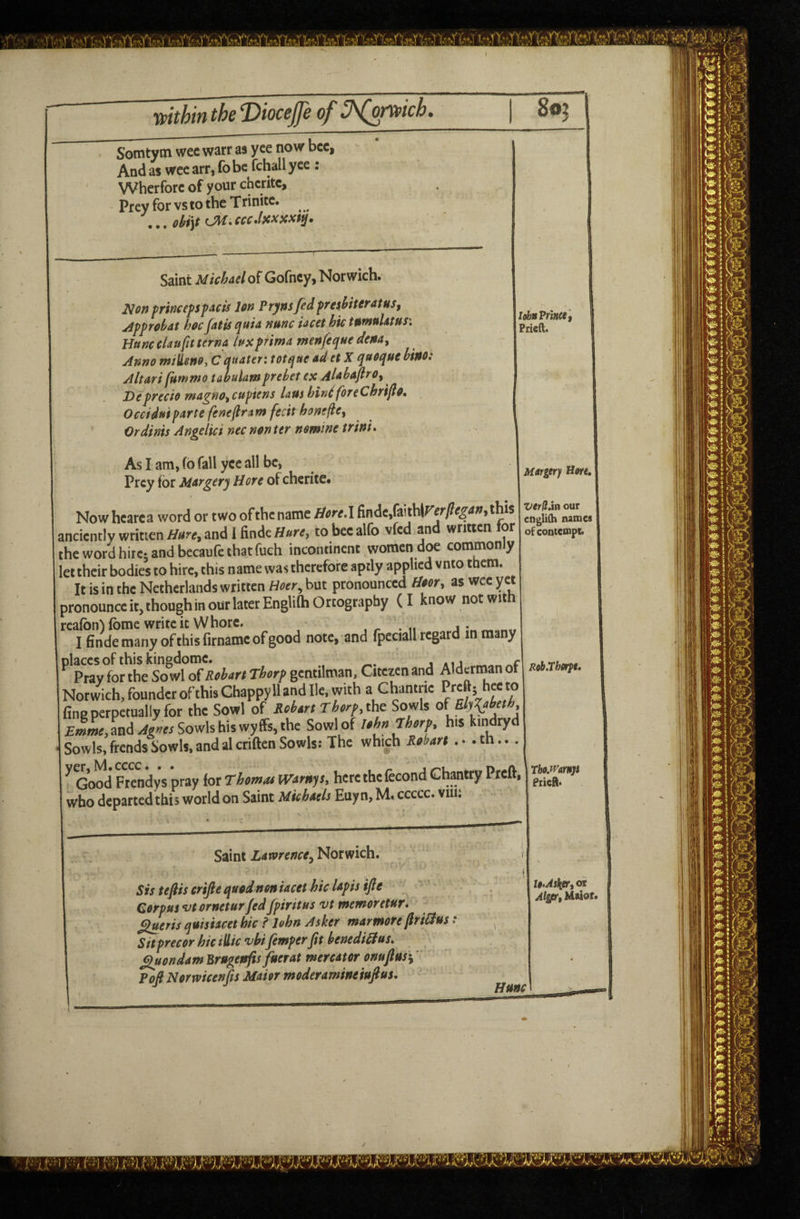 wthifi the T)ioceJJe of 3\^tvpich S’omtym wee warr as yee now bcc, And as wee arr, fo be fchall yee : Whcrforc of your chcritc. Prey for vs to the Trinitc. ... CM. cccJxxxxf^. Saint MichaeloiGofney, Norwich. ^ofj prheepspacts Ion Prynsfed preshitcyatuSf jipprohat hoejatis quia nunc iacet hie tumuUtusi Hunc clan fit terna lux prima wen/eque dena^ Anno milleno, C anater: totque ad et X quoque hino: Altari (ummo talulam prehet ex Alabafiro^ Depyecio magno^cupiens laus binlforeChrifio, Occiduipartefeneflram fecit homfiey Ordinis Angelici nec non ter nomine trini* As I am, (6 fall yee all be, Prey for Margery Hore of chcrite. Nowhcarca word or two of the name liore\ finde,(aithif'^r/?^^4ff,this anciently written and i findcH»^’^J to bee alfb vfed an written or the word hirer and becaufc that fuch incontinent women doe commonly let their bodies to hire, this name was therefore aptly applied vnto them. It is in the Netherlands written Boer^ but pronounced tioor, as wee yet pronounce it, though in our later EnglifhOrtograpby (I know not with reafbn'ifbme write it Whore. , „ j- I finde many of this firnamc of good note, and fpcciall regar in many places of this kingdomc. r ^ Pray for the So wl oiRchart Thorp gcntiltnan, Citczen and Alderman ot Norwich, founder of this Chappy 11 and lie. with a Chantne ro fine perpetually for the Sowl of Roitrt Thorp, tht Sowls £i(w«,Ld^|wrSowlshiswyffs,the Sowl of Ithn Thorp, his kindryd Sowls, frends Sowls. and al ctiften Sowls: The which Rohm .. . th... ^ Gwd Ftendys pray lor Thomao mrnys, here the fecond Chatty Preft, who departed this world on Saint Mkhtels Enyn, M. ccccc. vm; • —^ Saint Lawrence^ Norwich. Sis teftiscrifte quod non iacet hie lapis ijle Corpus vtornetur fed fpiritus vt memoretur. flueris quisiacet hie f John Asker marmore firiBus t ^ SitprecorhiciUicvhifimperJft henedi^us, Quondam Brugenfis fuerat mereator onuftusi' Poft Normcenfis Maior moderamineiufius. lohaPrl/tee'f Prielt. MAfgtr) Hore» Verffjn our edglilh names of contempb RobXhnpt, Tho.mmjt Piiefts UAstitTi oi Als/ar, Maior*