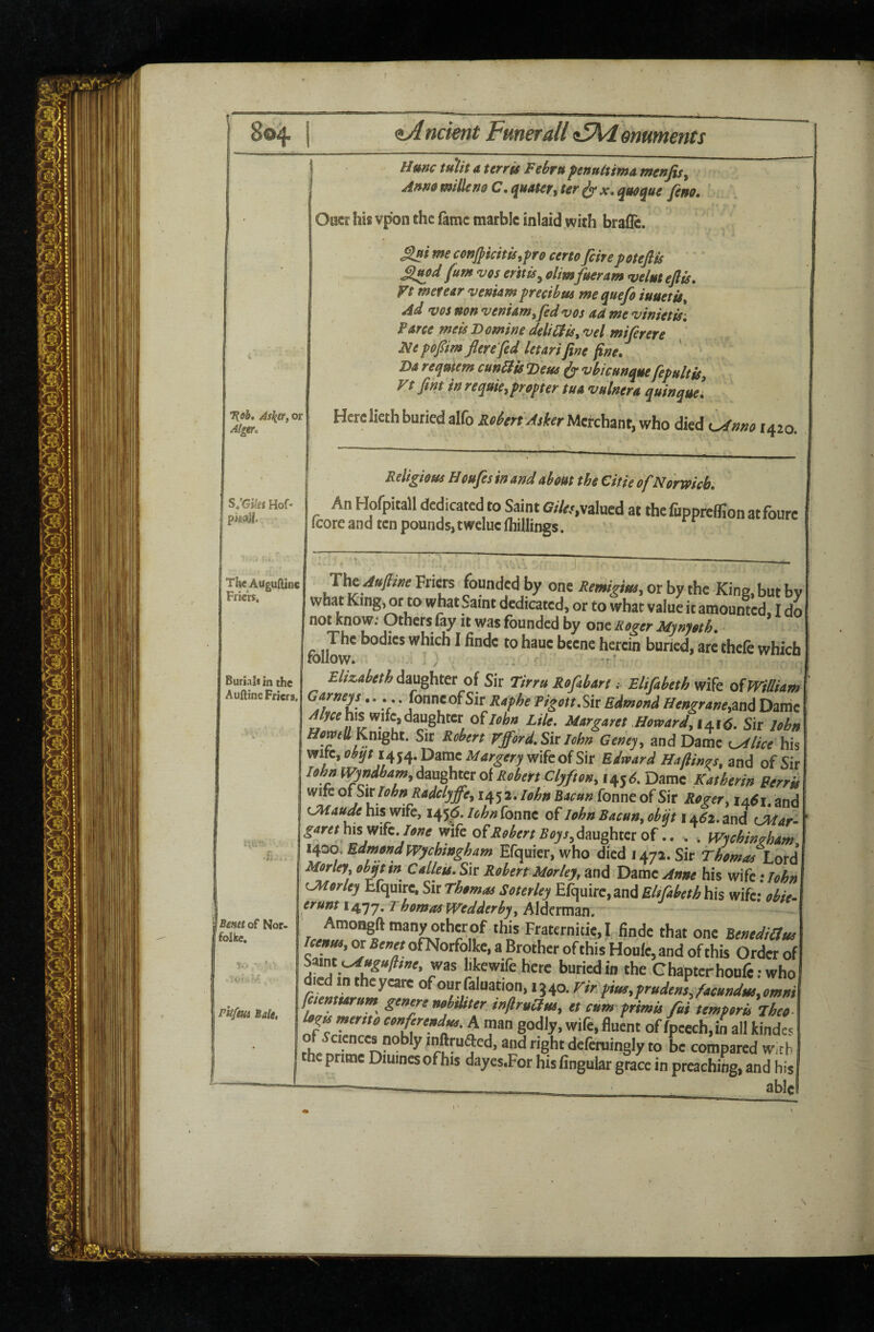 804 ncient Fmerall <t5Ki emments 7(9b» Askr, or Algtr, S:Gi!es Hof« pisaJi. TheAuguftine Friers. Hmc tuTit A terrgs Fehru ftnultimA menfisy Anm millen& C. quAter, ter ^ x. qmque fern. ' Oacr his vpon the fame marble inlaid with brafle. - conjpkitis,fro certofinepotefits £lmd fum vos er'ttis^ olimfueram velut eflis. Vt meteer venUm frecibm me quefi iuuetis^ Ad VOS non vemam,fid vos ad me vinietis-. Farce meis Domine deliidis, vel mifirere Fie fopmflere fid letari fine fine. Da reqmem cun^isDeus ^ vbicunque fipultts, Vt fint in requie, propter tua vulnera quin quel Here lieth buried alfo Reiert Asker Merchant, who died 1420. Relighas Heufesinmd ahm the Citie of Norwich. An Hofpitall dedicated to Saint Cfr/w,valued at the fuppieffion atfoure icorc and ten pounds, tweluc (hillings. Burials in the Aufiine Friers. Bmht of Nor- folke. fttfm Bale, The Friers founded by one Remigm,otbythc King, but by what King, or to what ^aint dedicated, or to what value it amounted, I do not know. Others fay it was founded by one Rog^er Mynyoth, - The bodies which I iinde to haue bcene herein buried, are thefe which follow. . ' Elizabeth daughter of Sir Tirru kofibart .• Elifibeth wife oiJVilliam ^Sit Raphe PigottSk Edmond Hengrane,zn6 Dame his wife, daughter o^Iohn Lile. Margaret Mowardyi±\6. Sir lohn Sir Robert Vfford.Sk John Geney^ and Dame t^lice his wife, obqtiq^q. Dame Margery wife of Sir Edward Hafiings, and of Sir lohn l\pndbam,6^xx^htQtoiRobertClyfton, 145^. Dame Katherin Berris wife ot Sit lohn Radclyffey 1452. lohn Tonne of Sir Roger ^ 14^1. and CMaude his wife, 145^. uhn fonne of John Bacun^ obfi i ±62. and CMar- garet lone mkoF Robert Boys.^m^ , . WychMam, 1400. Edmond Wychtngham Efquier, who died 1472. Sir Thomas Lot6 Morley, obqt tn Calleis. Sir Robert Morley, and Dame Anne his wife; lohn LMorley Efquire, Sir Thomaa Soterley Efquirc,and EUfibeth his wifc;\?^/>- erunt 1477. ^homos Wedderby^ Alderman. ' Amongftmanyotherof this Fraternitie,! finde that one Renediaus Uenm, or SewofNorfolke, a Brother ofthis Houle, and of this Order of 7^^ bkewifeherc buried in the Chapterhonfewho died in theyeate of ourfaluation, 1340. Fir ti«i,frude»sJewnd,,>,omm faemurum genen nobiUter i»firuolui, et cL fLis fiiumporu jhT, mertto eonf^rend^. A man godly, wife, fluent of fpeech,in all kindes ciences nobly inftruded, and right defcruingly to be compared With he prime Diuincs of his dayes.For his fingular grace in preaching, and his '_^ able