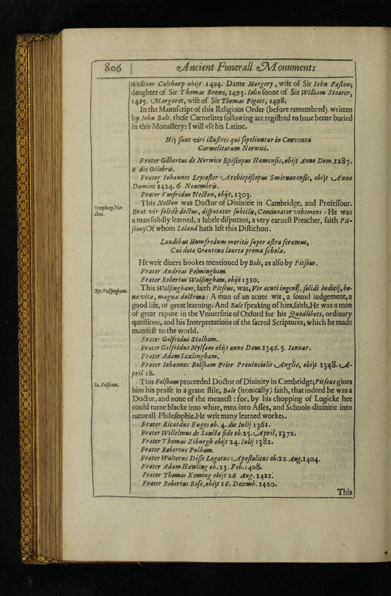 l6,F0lfhm. WiM^m Cdthor^ &hijt 1494. Darac Margery y.mk oi Siv Iohn Pafion\ (koghtcrof Sir Thomas Bremt J4^5./-i?^»foiincof SitWf£iam St oarer ^ \ 14^5. C^iargarettWifcof SitThmas Pigcttf 1498; in the Mansifedpt of this Religious Order (before remembred) written by lokn Bak, thefc Carmelites following are regiftred to hauc becnc buried in this Monaftery: I will vfe his Latinc. H/j fim mr'i iUufiresqui feftliuntur tn Canvenm Carmelitarum Nermeu Prater G'dhenm de Nerwko Eftfsefus Hameftjis^dijt Anne D9m,i%%y, 9 dleOBehris, Prater lohannes Leyeefier ^Alfsbieyifiopm Smirnanenjis^ oht\t x^nno Demim 1414.6. Nommbrgs, Prater VmfridmfJeB9n<tehqt^i'^oi* This NeUen was Dodor of Diuinitie in Cambridge, and ProfclTour. Erat ulr foUie dijputator fubtHutConcienatorvehemens : He was a man folidly learned, a fubtic difputant, a very carneft Preacher, faith Pit* whom Leland hath left this Diftichon. Laudibus Bnmfrednm tneritisfryer aflraferamtu^ ' ^ Cut data GrantenaUureayrimafeheU, He writ diuers bookes mentioned by Bale^ as alfo by Pit fens. Prater Andreas Felmingham. Prater Robertas Walfingham^ obijt 1310, navita^ magna doBrina; A man of an acute wit, a found iudgement,a good life, ot great learning. And Bale fpcaking of him,faith,Hc was a man of great repute in the Vniuerfitie of Oxford for his ordinary quellions, and his Interpretations of the facred Scriptures, which he made manifeft to the world. Prater Gdfridus Stalham* Prater Calfridus Mylfam obijt anno Dow.i^q6.^. lanuar. Prater Adam Saxlingham, Prater lohannes Polfeam Prior Preuincialts i^ngtie^ ohi\t 1348. pril 18. This Polfham proceeded Doflor of Diuinity in CambridgCiPrV/^/;ri glues him his praife in agrauc flile, Bale (ironically j faith, that indeed be was a Doctor, and none of the meaneft: for, by his chopping of Logicke hee could turneblacke into white, mcn-into AlTes, and Schoole-diuinitie into naturall Philofophic.He writ many learned workes. prater Ricardus Pugeseh. 4. die lulij 13^1. Prater Willelmus de Sanbla fide oh.i%,x^prily 1372. Prater Thomos Zihurgh obijt 24. lulij 13 82. Prater Rohertus Pulham. Prater Walterus DiJJe Legatus t^pojlolieus objii.AugAqo\, Prater Adam ffaroling$b,i'^.Peh, 1408. Prater Thomas Kerning obijt 26 Aug* 1421I Prater Robertas Rofe,9hi]t 16. Btcemh. 1/^20, . . l6*F0lfhm. This