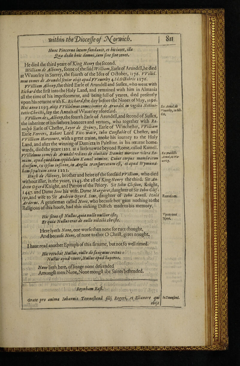 Hunc PlncernA locum fundauit, et hicUcet, illu dedit huic domui^ Urn fine fine tenet*' HcdiedthethirdyeareofKingffwrrtbefecond. [Villi^m de Alhenej^ (bnn€ ofthcfsid fF////tfWiEarlcof ArunQclIjhc died at Wauerley in Surrey, the fourth oftheldesof Odober, 1176. FFiUeL mus comes de Arundel fenior obijt afud yFauerley 4 ld,0 Mr is 1175. VVillim Alheny,the third Earle of Arundcll and Suflex, who went with iJ/V/^Wthefirft into the Holy Land, and remained with him in Almania allthetimcofhisimprironmcnf,and being full of ycares. died prcfently vpon his returne with K. Ricbardfihc. day before the Nones of May, 1196. Hoc Anno il9l,obi\t FFillelmffs comeshmorde Arundel in vtgilia Nattut- frf/MC^nW.faythcAnnalsofWaucrleyafotcfiid. , _ yyiUUm de fourth Earle of Arundcll,and fecond of Suflex, the inheriror of his fathers honours and vertucs, who together with Ri- Earle of Chefter,^4^er<fe Earle of Winchefter, rrilbam Earle i-’effef-f, Reheft Lord Fitz-wetcr, Ithn Ccnjlableoi Chelier, and rFr/Zw/w/i'aWMrr, with a great traine. tooke his iourncy to the Holy Land, and after the winning of Damieta in Paleftine, in his returne home¬ wards, died the yeare rail, at a littletowncbeyond Romc.called Karoell. ryillelmm ernes de Arundel tedtemde ciuiute Vamiet mtritur -vUra Re- rnam.apudaueddmefpidnlumKernel nimine. cmuf cerfus memhrattm djuifum, ex iffiae iufiene, in Anglie tren/^ortetnm efl, et afud IVjimund- ham fiptiltum anno 12iiu n- t. v j Hu^hdo Meney, brother and heirc of the forefaidr^////4w, who died without ifliic, in the yearc, 1143. the 28 of King Henry the third. Sir ^r^n^Oe^r^Knight, and Patron of the Priory. S\t Tohn Chjton, Knight, 1447. and Dame lone his vsrife. Dame Margaret,dwghtcr of Sir John Clif, ton,2nd wife to Sir Andrew Ogard. lone, daughter of John ZouelL lz,old Arderne* A gentleman called None^ who bccaufe hec gaue nothing to the Religious of this houfe, had this nicking Dift ich made to his memory. Hie Jim eft Nuttus,quU nullonullior ifte-^ £fquiaNuduserdtdenulloniltibichrifte. Here lycth None, one worfe then none for euer thought. And bccaufe None, of none to thee O Chrift, giucs nought. I hauc read another Epitaph of this firname, but notfo well rimed.' Annal.de ^f 'auerley, in bib* Cat, Ex pnediiii Anualjae iVar Htrity. Rcmalncs. Vpon one Hie retuhdt NtUlm,nullo de (anguine cretus r Nutlios fivud'viuOsfNullm afudSuperos*. r ' * t 4 , Ar#/?elicth here, ofjinage none d^^ , j Atnongft men None,None mongft the Saints befrended. 7). i ' ' ^ ' '■ ^ ^ Reynham Mdfin ' . ’ Orate pro anima lohannh tojvnelhend filij Rogerifi a Mlianore