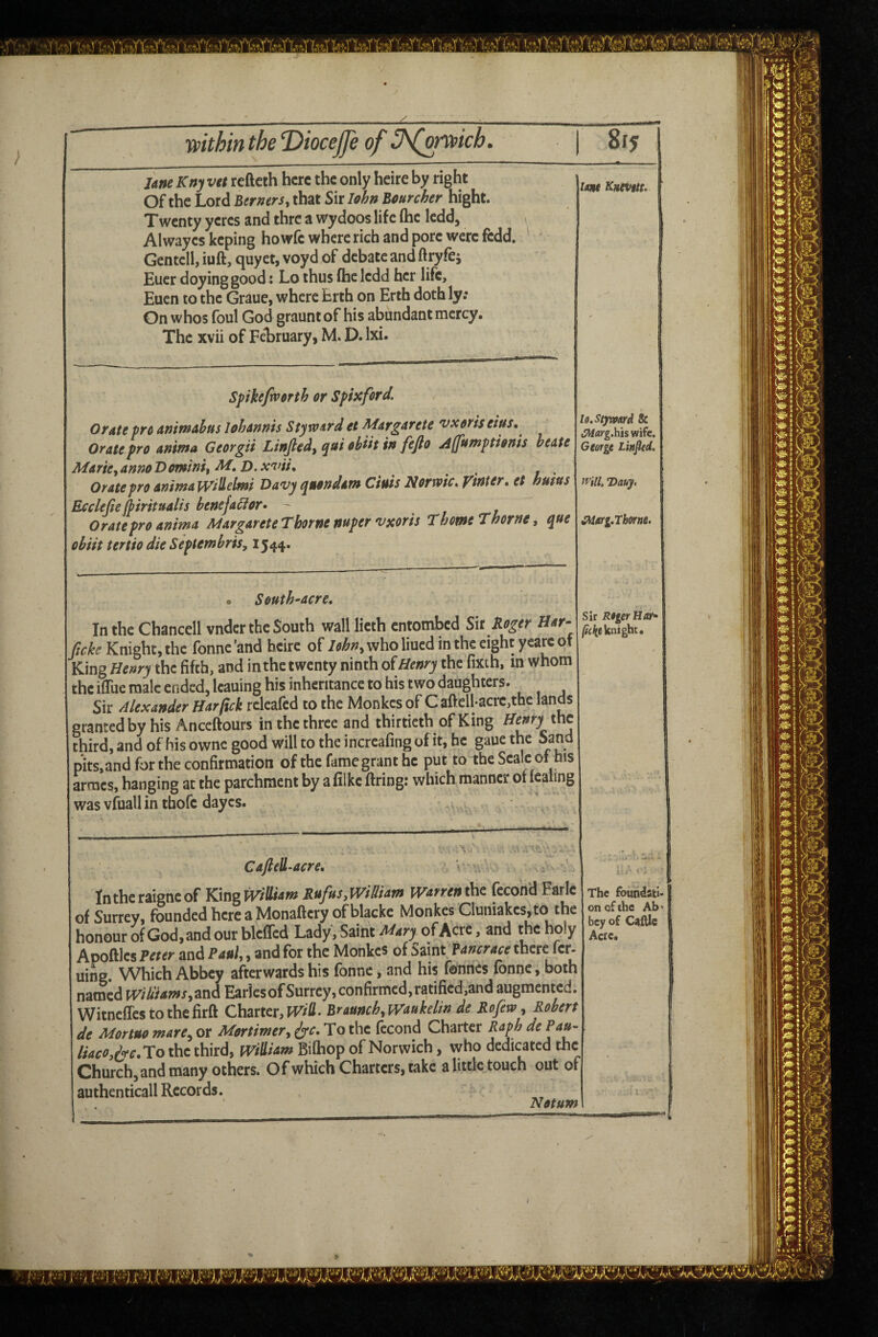 Une Kttj vtt refteth here the only heire by right Of the Lord Berners, that Sit lohn Bourcher hight. Twenty ycrcs and thre a wydoos life (he Icdd, Alwayes keping howfe where rich and pore were fedd. Gentcll, iuft, quyet, voyd of debate and ftryfe; Euer doyinggood: Lo thus flic ledd her life, Eucn to the Graue, where Erth on Erth doth ly; On whos foul God graunt of his abundant mercy. The xvii of February, M. D. Ixi. Spihefivmh or Spiicford. Orate pro animAbus Johannis StfxoArd et Margarete vxoris Orate pro anima Georgii Linfied, qai obih in fejlo jiffnntptioms heate Marie,annoBomini, D.xviK , Orate pro aninjalVillelmi Davy quondam Ciuis Kortoic* ytnter, et hunts Ecclefte [piritualis bene faff or* - t l Orate pro anima Margarete Thorne nuper vxoris Thome Thorne, que obiit tertio die Septembris, 1544. Q South^acre, In the Chancell vndcr the South wall lieth entombed Sit Koger Har- ficke Knight, the fonne 'and heire of John, who liued in the eight yeare of King Henry thz fifth, and inthc twenty ninth diHenry the'fixth, m whom the iflue male ended, leaning his inheritance to his two daughters. Sir Alexander Harfick releafed to the Monkes of Caftcll*acre,the lands granted by his Anceftours in the three and thirtieth of King Henry the third,andofhisowncgoodwilltotheincreafingofit,he gauethe Sand pits,and for the confirmation of the fame grant he put to the Seale of his armes, hanging at the parchment by a filke firing: which manner ot lealing was vfiiall in thofe dayes. ^ idttt Kntvttu lo.Stjward & JWflrg.hiswifc. Gtorgt Linfied. trill. Dauy. tSMarg.Tborne. Sir Rtger Har* knight. Caftell^aere, ‘V Intheraigneof KingWiJUam Rufus,William Warren the fecond Farle of Surrey, fi3unded here a Monaflcry ofblacke Monkes Gluniakes,to the honour of God, and our blelTcd Lady, Saint of Acre, and the holy Apoftlcs Peter and Paul,, and for the Monkes of Saint Pancrace there fer- uing. Which Abbey afterwards his fonne, and his fonnes fonne, both named wiUiamsyisw^ Earles of Surrey, confirmed, ratified,and augmented. Witneffes to the firft Charter, Braunch,Waukelin de Rofew , Robert de Mortuo mare., or Mortimer, ^c. To the fccond Charter Raph de Pau- //W^,A'r.To the third, wiHiam Bilhop of Norwich, who dedicated the Church, and many others. Of which Charters, take a little touch out of authenticall Records. Notum The foundati¬ on of the Ab‘ bey of Caftle Acre.