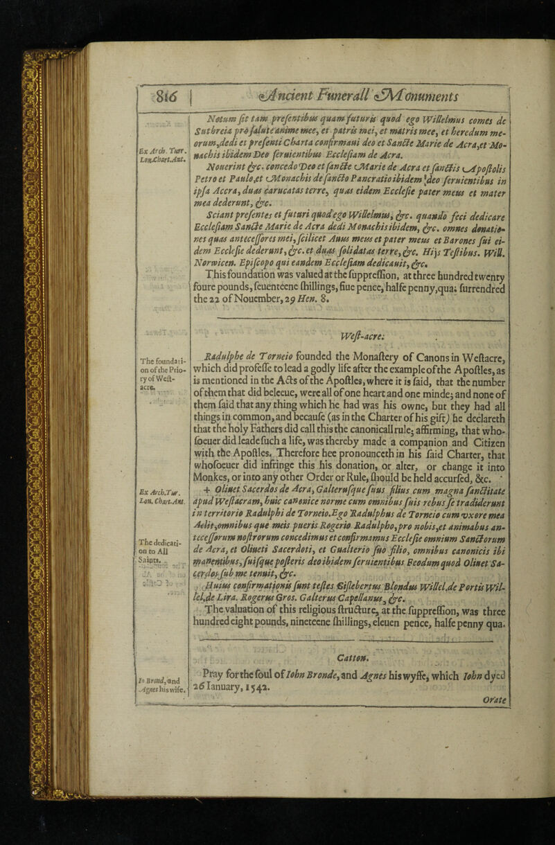 8id Ancient Fmtrall !i5\<Conmjents ExAfcb.Tm. The foundati¬ on of the Prio¬ ry of Wefk- acre. Ex Arch.Tur. Lon, Chart. Aia. !• The dedicati¬ on to All ” S.aiats, „ ‘..rtto* s: i ZJ, 5,{.' ' ; iiJ ilfiO *1 I lo smd,<9ind his wife. NMum fit tarn prefintihm quam futuris qu@d ego Witlelmus comes de Suthrem fr^fidutemime meCy et fAtris meiy et mMris meCy et heredum me- crumydedi et prefemi ChArta conprmam deo et San^e Marie de Acrayet Mo- nachis Widem Deo ferukntibm Ecclefiam de Acra. Nouerint ^c.. comedo Deo et faneie (Jtiarie de Acra et fim^is K^pofiolis Petto et Paulo ^et CMonachis defando Pamratioihidem\deo feruientihus in ipja Accrayduas carucAtasterrCy quas eidem Ecclefie pater metis et mater mea dederunt, ^c. Sciant prejfentes etfkturi qmdego WiUelmttSy fyc, quando feci dedicare Ecclefiam Sanide Marie de Acra dedi Monachis ibidem, ^c. omnes donatio* nes quas anttcefores meiyfcilicet Aum mens et pater mem et Barones fit ei¬ dem Ecclefie dederuntyfyc,et duos filidatas terrcy^e. Ui\s*Tefiibus. Will* Norwicen. Epsfiopo qui eandem Ecclefiam dedicauity ^c. This foundation was valued at the fuppreffion, at three hundred twenty foure pounds, feuenteene (hillings,Hue pence, halfcpenny,qua; furrendred the 22 of Nouember, 2^ Hen. 8.  Weft-acre: Radulphe de Torneio founded the Monaftcry of Canons in Wcftacre, which did profelTe to lead a godly life after the example of the Apoftles, as is mentioned in the A^ls of the Apoftles, where it is faid, that the number of them that did beleeue, were all of one heart and one mindej and none of them faid that any thing which he had was his owne, but they had all things in com inon, and becaufe (as in the Charter of his gift) he declareth that the holy Fathers did call this the canonicallrule- affirming, that who- foeuer did leadcfuch a life, was thereby made a companion and Citizen with the Apoftles, Therefore hec pronounceth in his faid Charter, that whofbeuer did infringe this his donation, or alter, or change it into Monkes, or into any other Order or Rule, fliould be held accurfed, &c. * >+ OlinetSacerdosde AcrayGalterttfquefius flius cum magnafanHitate apud Weftderamy huic canonice horme cum omnibus fuis rebus fe tradiderunt in territorio Radulphi de Twneio.Bgo Radulphus de Torneio cum vxore mea AeUtyomnibus que mess pueris Rogerio Radulphoypro nobisyCt animabus an- teceforum noftrorum concedimus etconfirmamus Ecclefie omnium SanHorum de Aeray et Oliueti Sacerdotiy et Gualterio fio filioy omnibus canonicis ibi manernibusyfiifquepofleris deo ibidem feruientibus Feodum quod Oliuet Sa- cerdosfub me tenuity fyc. ,Jium confir mat fonts fint tefiesfSifiebertmBlondus wiUel.de Port is wH- lelje Lira. Rogerm Qros. Galterm CapeUanm^ (jrr. .,. - , The valuation of this religious ftrU(fturcVat the fuppreffion, was three hundred eight p9unds,ninetccne (hillings, eleuen pence, halfe penny qua. Catton, Pray for the foul oilohn BrondcyVa^ Agnes faiswyffc, which lohn dyed 25Ianuary, 1542. / Orate