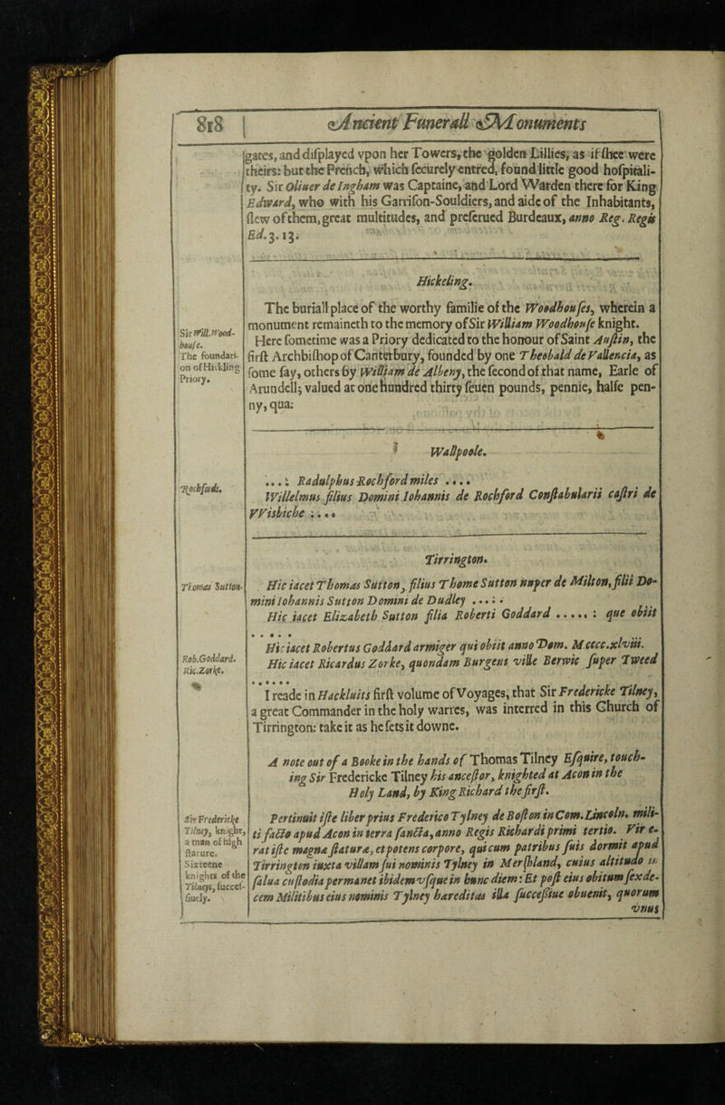 8r8 Ancient Funerali v£Adonuments gates, and difplaycd vpon her Towers, the golden Lillies, as iffliec were cheifS: blit the Preoeb; which fccurcly entred, found little good hofpitali- ty. Sir Qliuer de Ingham was Captaine, and'Lofd Warden there for King Edward^ who with his Garrifon-Souldicrs, and aide of the Inhabitants, (lew of them, great raultitudes, and preftrued Burdcaux, Reg. Regis ig; bau/e. The foundati¬ on of HKkling Priory, T{ochfcads, '> ■ ' j Hkheling, \ The buriall place of the worthy familie of the TVosdhufes^ wherein a monument remaincth to the memory of Sir Wiiliam Woedhsufe knight. Here fometime was a Priory dedicated to the honour of Saint Aafiin, the firft Archbilhopof Cafitijtbury, founded by one TheehalddeFallencia, as fome fay, others fay iviShm de Albenj/y the fecond of that name, Earle of Arundclh valued at one hundred thirty feuen pounds, pennie, halfe pen¬ ny, qua; ' ^ I Wadpesle, Thomas Sutton. ...i RadulphusRochford miles .••• Willelmus flius 'Domini 1 ohannis de Rockford CoftfahuUrii csjlri de VFishiche ;.•« • ' . 7 r, ^ • tirringm* Hie iacet Thomas Sutton^ film Thome Sutton nufer de Milt on, fHi Do¬ mini lohannis Sutton Domini de Dudley ,..;; Hie iacet ElizAbetb Sutton filia Roberti Qoddurd ; tyue ohiit Rob.Goddard- Ric.Zorkt. • • 9 • • Hie iacet Robertus Goddard armiger qui ohiit annoT)om* Mxece ,xl*viii. Hie iacet Ricardus Zorke^ quondam Burgent 'viUe Berwic fuper Tweed si? Vrederklii Tilney, knight, a man of high ftaturcp Sixteene knights of the Tilneyif fucccl- 1 fiuely. \ I reade in Hackluits firft volume of Voyages, that SirFredericke Tilney, a great Commander in the holy wanes, was interred in this Church of Tirrington; take it as he fetsit downe. A note out of a Booke in the hands of Thomas Tilncy Efquire, touche ing Sir Fredericke Tilney his anceflor, knighted at Aeon in the Doly Land, by King Richard thefrjl, Pertinuit ijle liber prtus FredericoTylney de Bo ft on inCom^linceln* mili- tifaHo apudAcon in terra fanHa^anno Regis Rkhardi primi terth. Fir s- ratifle magnafiatura,etpotens corpore, quicum patrihus fuis dormit apud Tirrington iuxtaviUamJuinomms Tylney in Merft)Undy cuius altitude a. falua cuftodiapermanetibidemvjquein buncdiemiEt poft eiusobitumfexde¬ cern Militibus eius nominis Tylney hareditas ills fuccefiue obuenity quorum vnus