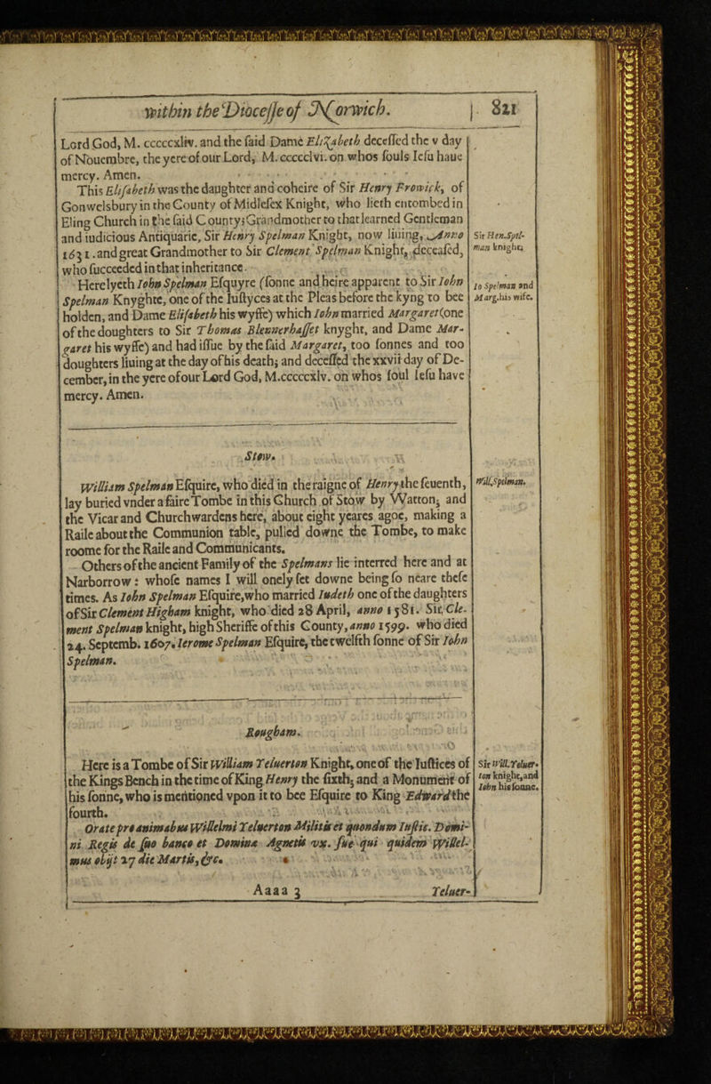 Lord .God, M. cccccxltv. and the faid Dame Eli‘{aheth dcccfTcd the v day of NTouerabrc, the ycre of our Lord, M.ccccdvi.on whos fouls Icfu haue mercy. Amen. • This was the daughter and coheire of Six Henry Fromcky of Gonwdsbury in the-County ofMidlefex Knight, who lieth entombed in Eling Church in the faid CountyjGrandmothcr to thatlearncd Gentleman and iudicious Anuquaric, Sir Henry Spelman Knight, now lining, 1^51 .andgreat Grandmother to Sir Clemen f spelman Knight^ ^cccafed, who fuccecdcd in that inheritance. Herelycth lohn Spelman Efquyre ffonne and heire apparent to Sir John Spelman Knyghtc,'one ofthc Itiftyces at the Pleas before the kyng to bee holdcn, and Dame Eli(ibeth his wyftc) which lohn married MargareKone^ of the doughters to Sir T bomas Blennerhajfet knyght. and Dame Mar- garet his wyffc) and had iflue by the laid Margaret^ too fonnes and too doughters lining at the day of his death j and dcccffcd the xxvii day of De¬ cember, in the ycre ofour Lord God, M.cccccxlv. on whos foul fefu have mercy. Amen. Sir Ren.Spfl- man knighti lo Spelman and Afarg.his wife. Stmv» - ' .. . WtUhm Spelman Efquirc, who died in the raigne of Henry the feuenth, lay buriedvnderafaireTombe inthisGhurch ofStow by Vyatton^ and the Vicar and Churchwardens here, about eight ycarcs agoc, making a Railc about the Communion tabic, pulled downe the Tombe, to make roomc for the Railc and Communicants. Othersofthe ancient Family of the Spelmans lie interred here and at Narborrow t whofc names I will onely fet downe being fo nearc thefe times. As lohn Spelman Efquirc,who married ludeth one ofthe daughters o^SitClementHighamhix^ty who died 28 April, annoi^^i. Six^ Cle. we;;/knight, high SherifFc of this County, 1599. who died 24. Septemb. \6e>7.lerome Spelman Efquirc, thccwelfth fonne of Sir lohn Spelman, ' ^ tfilUSptlman, Bougham, ■■c Here is a Tombe of Sir william T eluerm Knight, one of the lufticcs of the Kings Bench in the time of King/^/;>^y the fixthjand a Monumatft of his fonne, who ismeritipned vpon it to bee Efquirc to King Fdioard^t fourth. ' ' y Orate pro dnimabtu Widelmi Teluerton Militket t^ondum Ittfite, Domi¬ ni Regis de fio hanso et Domini Agnetis vx»fue qni rywiiem widel- mns ohijt ^ydie MarttSyirsm Sir eluer* ten knight,and lehn hififoone.