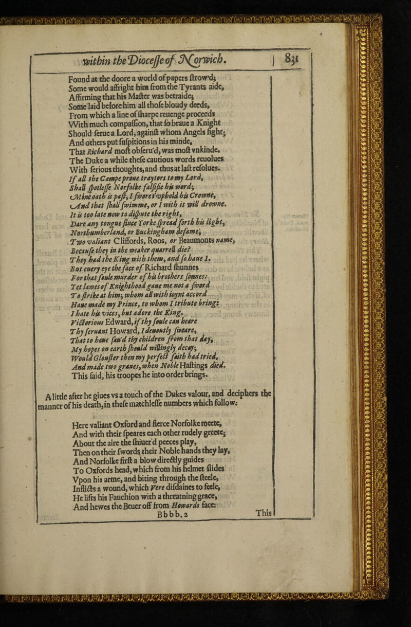 ••• 1 • Found at the doore a world of papers ftrow*d} Some would affright him from the Tyrants aidc^ AflSrming that his Matter was betraidc; Some laid beforehim all thofe bloudy deeds, From which a line of fharpe reuenge proceeds With much compaffion, that ib braue a Knight Should ferae a Lordi againtt whom Angels %hti That Richard moft obferu'd, was mott vnkindc. The Duke a while thefc cautious words reuolues With fcrious thoughts,and thusatlattrefolucs. if aU the Camfe froue tray tors to my Lord^ shah JpotUfe Norfolke falfifie hk word\ tJMincoath is paft^lfiporef^pholdbisCfewftet f^nd that fljaUfmmme, or I with it md drowne. It is too late now to dilute the rights Dare any tongue finee Torkejpread forth his lights : Northumherlands or Buckingham defame'i , Tm valiant Gliffords, Roos, or Beaumonts nawtf BecAufethej in the weaker quarreddiei •rhefhadthekingwiththemyandfohaueU ,, But€ueryeyethefaceofKichtccdtaTinz% Forthat foule murder of hit brothers finnesi : Tet lawes of Knighthood gaue me not a Jword _ Tojlrike at him-ywhom aSwith ioynt accord . Hane made my Frince, to whom I tribute bring:, ; I hate his vices^ but adore the Kingf . . ? ViSioriotis Edward, ifthy foule can heare Thy feruant Howard, 1 denoutly Jweare^ , ' That to haue fan’d thy children from that day^ My hopes on earth jhould wiilingly deck's Would Qloufter then my perfebi finth had tried,. And made two grauesy when Noble Hattings died* This faid, his troopcs he into order brings. A little after he giucs vs a touch ofthc Dukes valour, and deciphers the manner of his death, in thefc matchlcflc numbers which followi Here valiant Oxford and fierce Norfolke roectc^ And with their fpcarcs each other rudely grcetcj About the airc the fhiucf d pccccs play. Then on their fwords their Noble hands they lay. And Norfolke firft a blow dircftly guides To Oxfords head, which from his helmet fiidcs Vpon his armc, and biting through the ftcclc, Infli£ls a wound, which Vere difdaines to fccle, He lifts his Fauchion with a threatning grace, ;And hewes the Bcuer off from face: ' Bbbb.2 This