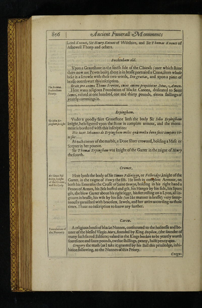 8f<5 c5A<[omments Lord Kneuet^ Sir Henry Kneuet of WiltOiirc, and Sir Thomas Kneuet of Aihewell Thorp and others. Tbo.Bro'me. BucCccnham Priory. i Buckenham old* t ’' Vpon a Graueftone in the fouth fide of the Church (oucr which ftone there now are Pewes built) there is in brafleportraied a Crane,from whofe beke is a fcrowle with thefc two words, Deogratias^ and vpon a piece of braffe ouerth wart this infeription. Orate pro anima ’Thome Browne^ cuius anime prepitktnr beus, ^Amen* Here was a religious Foundation of blackc Canons, dedicated to Saint lamest valued at one hundred, one and thirty pounds, elcucn (hillings of yearcly commings in. sir lohtt Er- ' L Erpingham, Vndera goodly faire Graueftone lieththe body Sir John Erpingham knightjhcisfigurcd vpon theftone incomplete armour, and the monn- mentis bordered with this infeription: Hie iaett Johannes de Erpingham miles quumulta honafecit tempore vk tefie... At each corner of the marble, a Doue filucr crowned, holding a Mafe or Scepter in her pounce. Sir Thomas Erpingham was knight of the Garter intheraigne of Henry thefourth- s\tslmn. Fel- bridgtykni^ht of the Garter, and his Lady: Foandationof the Nunnery Cromer, Here lyeth the body ofSir Simon Felhrigge, or Felhridgejinight of the Garter, in the raigne of Henry the fife. He lieth in coi^lete Armour, on both his Emerafes the Croffe ofSaint George^ hol<lmg in his right hand a Penon of Armes, his Belt boflfed and gilt, his Hanger by his fide, his Spurs gilt, the blew Garter about his right legge, his feet refting on a Lyon, all in- grauen in bralTej his wife by his fide fon like manner in brafTc) very fump- tuoufly garnifhed with bracelets, Jewels, and her attire according to thofc times. I haue no infeription to know any further. Carow* V A religious houfe of blackc Nunnes, confccrated to the holinclTc and ho¬ nour of the blcffcd Virgin Mary^ founded by King Stephen, (the founder of many fuch facred Edifices) valued in the Kings bookes to be yearcly worth fourefcore and fburc pounds, twelue (hillings, penny, halfe penny qua. Gregory the tenth (as I take it) granted by his Bull this priuilcdgc, inhi¬ bition following, to the Nunnes of this Priory. CregO’*