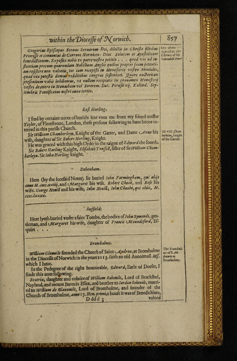 . ttfithm theT>iocejfeof^omich. Gregorius Epifiopus Serum Seruoram Dei, dileBis in Chrijlo flkbm Prioriffe et conuentui deCarrone Norwicen: Dioc. Saluttm et Apofioltcam benedtSiionem.Expofiu nobis ex parte veflra petitio , . . q»od vos adin^ flantiam precum quorundam Nobitium Anglic qtdbm propter (uampotenti- amrefifierenon valeatis^tot iam recepifliin Monaflerio vefiro Monides, quodvixpotefiis domudredditibm congrue fufiemari. gu^re auCtoritate prefenmmvobis inhibmusy vt nuUam recipUtis in grauamen Monafierij vefirideceteroinMonacbamvel Sororem.Dat, Ferupxij, Kaknd, Sep- tembrk Pontifcatm nojlrianno terdo. Ont ofrhe -• riginailin fh Library of Sir SimuiAsp'STvei Eafi Hariing^ I find by ccrtainc notes of burials fcnt vnto me from my friend mafter Tajfor, of Fketftreete, London, thefe perfons following to haucbecne in- terrcd in this parifti Church. SiTWdlittnsChawberle'jni^vd.^tQi^^t Garter, and Dame L>dnnehis wife, danghterofSiri^«^'mfl4r%, Knight. He was graced with this high Order in the taigne of the fourth. SuSoie%Har/i»gKmght, ElifibetbTrujfell,i\&ttolCham- btrUju-SiclfbnBarlingMght. S\xWlllChm berlaine, knight of the Garter. Dehenham, Here (bv the forcfaid Notes) lie buried lehn Farmingbam, qui ehqt amuM.ctecjcxm.i'adi OKargaret bis wife, Cbaak, and Roje his wife. and his wifei Ithn Niuih Ubn Cbeake.qa, abut, M. ceccdxxjcx* Suffield: Here lyeih buried vnder afaire Tombe, thebodies oflabu Symmdt,%m- rifmaiij and tMarftrtt hiswife, daughter of Frtmts (Moundeford, Ef- quire • • • Bromholme* Wiaum GUmiilt founded the Ghurcb of Saint ^»</«w,at Bromholme in the Diocefe ©(Norwich in the yeate 111 j. faith an old Anommall Mff. '^^In^e^l^^eof the right honourable, Earle of Dorfet, I fcoheire of fViSiam Sakemle, Lord of Brackfted, Navland,andmonntBnresih Effex.and brother to Wait ^ We, marri¬ ed w mdhfmJt dUHnmU, Lord of Bromholme, and founder of the GhurchofBromholme,4«wai7.He».]»W,ahonfeitwasofBenedi&nes, Dddd 3___valued The foundati¬ on of S.AOr drtwes at Bromholme.