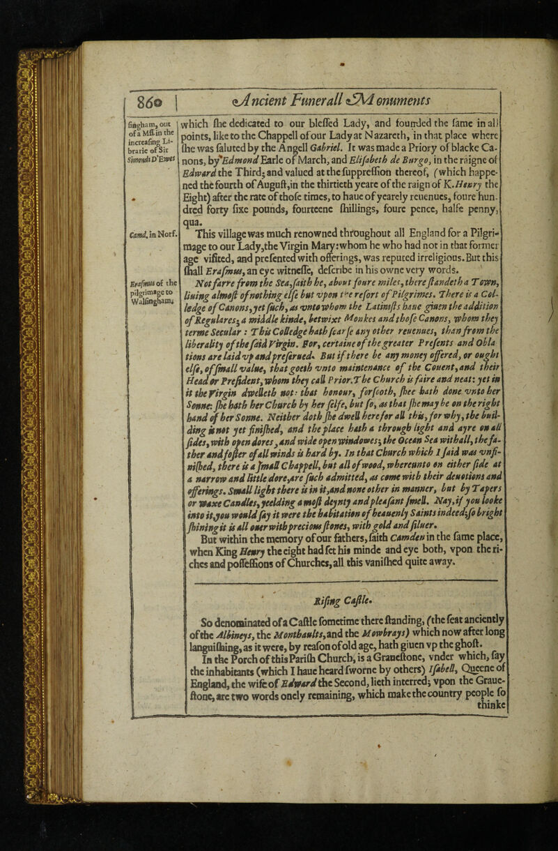 8<So <iA nctent Funerall omments fiflgham,out j of a Mff in the incrcafing Li- brarie of Sir SimondiD'Ewfi CmdM Norf. Eta-t^ntU of the pilgrimage to WalHnghaaii which ftie dedicated to our blcffed Lady, and founded the fame in all points, like to the Chappell of'our Lady at N azarcth, in that place where (he was falutcd by the Angell Gahiel. It was made a Priory of blackc Ca¬ nons, by^Edmofiii EatIc of March, and Elijabeth de Bur go, in the raigne of Edmard the Third* and valued atthefupprefflon thereof, (which happe¬ ned the fourth of Auguftjin the thirtieth yeare of the raign of KMefury the Eight) after the rate of thofe times, to hauc of ycarcly reuenucs, foure hun¬ dred forty fixe pounds, fourteene (hillings, foure pence, halfs penny, qua. This village was much renowned throughout all England for a Pilgri* mage to our Ladyjthe Virgin Mary:whom he who had not in that former age vifited, and prefented with offerings, was reputed irreligious.But this fliall Erafmtid, an eye witnclTc, defcrjbe in his ownc very words. Notfarre from the Sea^faitb he^ about foure mile^^ therefiai^deth a T own, liuing almoft of nothing elfe but vpon t^e re fort ofPilgrimes, 'There is a CoL ledge of Canons,yet fuch, as vnto whom the Latimjls haue giasn the addition; ofRegulares-^ a middle kinde, betwixt fl^onkes and thofe Canons, whom they terme Secular: T his CoUedge hath fearfe any other reuenues, than from the] liberaUty of thefaid Virgin, Bor, certaineof the greater Prefents and Ohla tions arelaidvfandpreferued^ But if there he any money offered, or oughP elfe, offinall value, thatgoeth vnto maintenance of the Couene,and their] Head or Prefident,wh0m they eaU Prior,T he Church isfaire and neati yet wj it the Virgin dweteth not - that honour, ferfeoth, ]het hath done vnto her Seunt. Jheh4th herChurch by her felfe, but fo, as that fbemayhe on theright hand of her Sonne, Neither doth Jhe dweU here for all this, for why, the buiU ding km yet finiJheJ, and the place hatha through light and ayre on ad fidcs, with open dotes ^and wide openwindowes-, the Ocean Sea with all, the fa. ther andfefier of all winds is hard by. In that Church which ijaid was vnp‘ ni[bed, there is a fmaS Chappell, but all ofwood,whercunto on either pde at\ a narrow and little dore,are fuch admitted, as come with their deuotions and | offerings. Small light there is in it,and none other in manner, but by Tapers or waxe Candles, yielding a mojl deynty andpleafant fmell. Nay, if you looke | into it,you would jay it were the habitation of beauenly Saints indeedffo bright jhiningit is all ouer with precious ft ones, with gold andfiluer. But within the memory of our fathers, faith Camden in the fame place, ] when King Henry the eight had fet his mindc and eye both, vpon the ri¬ ches and poffcfllons of Churches, all this vanilhed quite away. ^ ' RiftngCaftle* So denominated ofaCaftIc fometime there Handing, fthe feat anciently 1 of the Alhineys, the Montbaults,At\di the Mowbrays) which now after long languifhing, as it were, by reafon of old age, hath giuen vp the la the Porch ofthisParilh Church, is a Graneftonc, vndcr which, fay the inhabitants (which I hauc heard fwornc by others) iJabeB, Q^nc of England, the wife of Edward the Second, lieth interred; vpon the Grauc- Honc,arctwo words oncly remaining, which make the country people fb thinke /