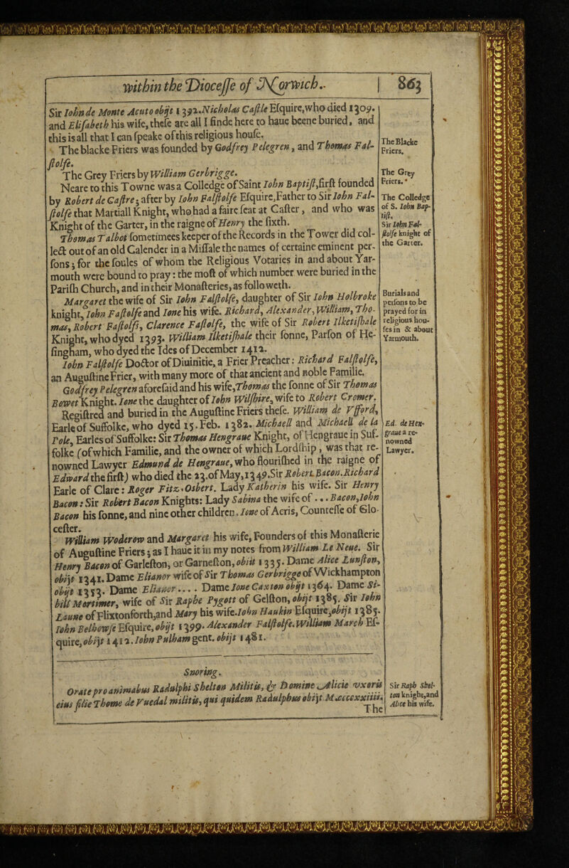 Sir Ishn de Monte Acuto otp l jji.Wieholas Cafile Efquire.who died 13051. and Elifayeth his wife, thefe are all I findc here to baue beene buried. and this isall that 1 can fpeakc of this religious houfe. The blacke Friers was founded by Godfrey Pclegren, and Thoems Fal. TheGteyVnmhyWtIlfamGeririgge. _ Neare to this Townc was a Colledgc of Saint John Bsy///,firft founded by Robert de Cafireby John Balfiolfe Efquire.Father to ^nlohn Fal- plfet\iM Martiall Knight, who had a faire feat at Gaffer, and who was Knight of the Garter, in the raigne of Henry the fixth. Thomas Talbot fometimees keeper of the Records in the Tower did col- leaoutofanoldCalendetinaMiffalethenames of certaineeminent per. fonsjfor thefoules of whom the Religious Votaries in and about Yar¬ mouth were bound to pray: the moft of which number were buried in the PariCh Church, and in their Monafteries, as folio weth. Marzaret the wife of Sir John Falftolfe, daughter of Sir John Holhroke knight John Fafiolfe and lone his wife. Richard, Alexander, IVidtam, Tho. mac, Robert Fa/lolfs, Clarence Faplfe, the wife of Sir Robert llketijhale Knight, who dyed 1393. William llketijhale their fonne, Parfon of He- fingham, who dyed the Ides of December 1411. John Falflolfe Doaor of Diuiriitie, a Frier Preacher : Falplfe, an AuguftineFrier, with many more of that ancient and noble Farailie. Godhey Pele^ren aforefaid and his ^\kfThomaa the fonne or Sir Thomas Bw«Kmeht.*»ethe daughter ofwUjhire,m{eito Robert Cromer. Regiffrcd and buried in the Auguftine Friers thefe. wtlliam de Vfford, EarleofSufiblke, who dyed ly.Feb. 1382. MiebaeO. and Michaell deta Foie, Earles of Suffolke: SkThomae Hengrane Knight, orHengrauein Sm- folke (ofwhich Familie, and the owner of which Lordihip, was that re- nowned Lawyer Edmund de H<aifi-4«e,whoflouti{hed m the raigne of Edmardlhiiatt) who died the 23.ofMay.1349.S1r Earle of Clare: Fitz-Osbert. Lidy Katherin h\$ wife. Sir Henry Bacon: Sir Robtrt Bacon Knights: Lady Sabina the wife of... Bacon,lehn Bacon his fonne, and nine other children JoneoiAcris, Countefie of Glo- wmarn woderoto and Margaret his wife. Founders of this Monafterie of Auguftine Friers 5 as I haue it in my notes from wMam Le Neue. Sir Henri Bacon of Gatlefton, or Garnefton, obtit i iiy.pavatAliceJLunfton, obiit 1241.Dame wifeofSitTbomae CerbriggeciWickhampton obit nix. Dame Fliaaor.... Damt lone Canton obypid^. Dame*- biUMortimer, wife eX SkRafbe Pygott of Gelfton,ai^> Zaune ofFlmonforth,and Mary bis m(e.lfcn Hauktn Blmte^objl 1385. John Belhowje Efquite. objt 1399- Alexander Fal/ioife. WtUtam March Ef- quire,(>^rjf *4i2./i>iS>»i’*f^<«»>gcnt.«% 1481. The Blacke Friers, The Grey Friers.* The Colledgc^ of S. lohn Bay- iiftt Sir Ipbn Fal- ^olfe knighc of the Garter. Burials and perfons to be prayed for in religious hou- fesin & about Yarmouth. Ed. deHea- gjaue 2 re¬ nowned Lawyer. Snoring, oratepreanimabm Radulfhi Shelton Militit. t Dmine^licie vxtri elm flier home de Fuedal militit, qui quidem Raiulphm obt]t M.ccccxxn»^ Sir Rapb Sbih ton knighcjand Alice bis wife.