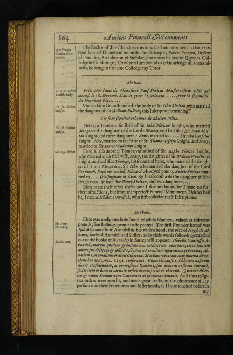 8^4 (^Ancient Fmerall AM.omments 7^06. DoSorofDi* aiaicic* The Rcdor of this Church at this time (as I am informed; is that reuc rend learned Diuincand bountifullhoufe-keeper, Robert Pear/on, Do^or of Diuinitie, Archdeacon ofSulFolke,fbmcciracs Fcllow ofQucenes Col ledge in Cambridge; To whom I am bound to acknowledge all thankiui- nelfe, he being in the fame Colledgc my Tutor. Sir Jo. Skelton knight. Sir leh. Shelm koighc. Shelton, sit Shelm Prhs four tame da Mottnfieur Rattf Shelton Maiftres ifiius rville qu't and his Lady, morufl k I Z. Nouemh, an de grace M, cccixxiii......pur la femme jil. ^ duMomfieur Plajs,,' Vnder afaire Graueftone licth the body of Sir John SheltoHyytho married the daughter of Sir William BuUein-^ this Infcnption remainingf Hie fum fefultus lohannes de Shelton B^iles, HereisaTombevnfinilhed of Sir John Shelton knight, who married Margaret the daughter of the Lord CM or ley, and had iflue,Sir Raph Shel¬ ton knight,and three daughters .• Anne, married to .... Six John Goofalue knight: married to the heire of Sir T'homaa lejelyn knight: and Mary^ married to Sir lames Skudamor knight. Here is alfoanothefTombc vnfiniflacdof Sir Raphe Shelton knight, who married to his firft wife, Mary.^ the daughter of Sir wiUi&m Woodhoufe knight, and hadiflTuc Thom^y his fonne and heire, who married the daugh¬ ter of Baron Flomrderv. Sir lohn who married the daughter of the Lord CromvoeU, RaphsxiXCszxx\tdi,Bdward who dyed yomi^.Audrie Shelton mar¬ ried to.... Walftngham in Kent. By hisfecond wife the daughter of Ma¬ iler Barrowt he hadifTuc Henry Shelton.^ and two daughters.... How neare ihefc times thefc come I doc not know, for I haue no fur¬ ther inftruftions, but from an imperfe^ Funcrall Monument. Neither had he, I meane Maftcr Howldich^ who firft collcdledthefe inferiptions. Sis Rapb Shelton Marbatn Nunnery. Jn.ilh.C9tt, M&rham, Here was a religious little houfc of white Nunnes, valued at thirteene pounds, fixe (hillings, pennie halfe pennyi The firft Founder hereof was IfabeB Countefle of Arundcll in her widowhood, the wife oi Hugh de Ah beney, Earle of Arundell and Suflex: as by thefe words following extracted out of the bookc ofWauerley in Surrey will appeare. Ifibeda Comitijfa A^ rundell^morum qaidem grauitate non medmriter adornatay circa falutem animefue diligens^ JoUicita^dwlna vi creditor injpiratione freuemta*^ Ab* batiam Ulionialium or dints Ciftercen, Mar bam vocatam cum fumma devo-^ tione hoc ann0y vi&. 125 2. conflruxit. Cuius ret caufa t^bbatem nofirum duxit confulendum^ac permif tone Domini ipfius domum noftram intrauity focietatem or dints in capitulo nofir 0 deuote petiit et ohtinuit, filuatuor Mar^ cas ^ vnum Dolium vini Conventui adpitancias donauit. And thus religi¬ ous orders were cnricht, and made great Fcafts by the admittance of lay pcrfbns into their Fraternities and SiftcrhoGds,as I haue touched before in J ____ *ny