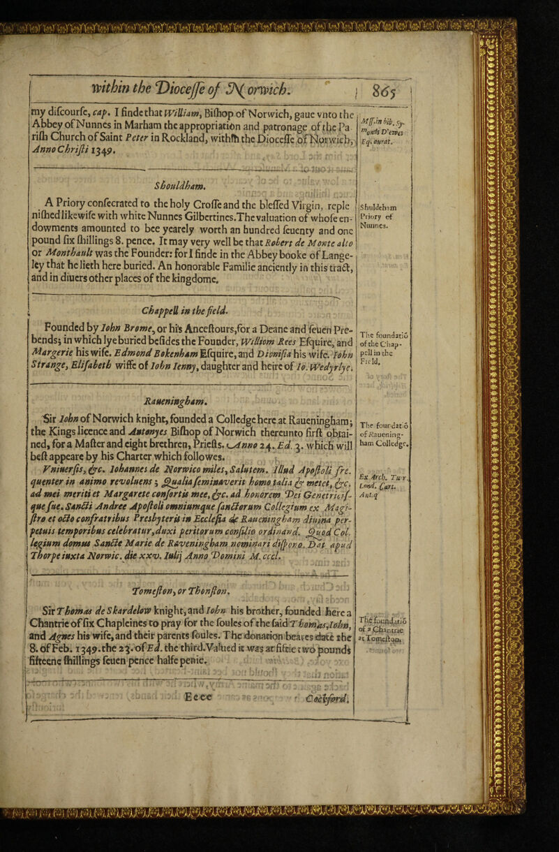 « my difcourfc, cap, I findcthac iV/Utam, Bi(hop of Norwich, gauc vnto the; . i Abbey ofNunnes in Marfaam the appropriation and patronage ofthePa- 1 rifla Church of Saint Peter in Rockland, withfh the DiocefTe of Norwich, ’ AnnoChrifii Shouldham, i . . < ' A Priory confecrated to the holy GrofTeandthe bleffed Virgin, rcple niftied like wife with white Nunnes Gilbcrtincs.Thcvaluation of whofeen- dowments amounted to bee yearely worth an hundred feuenty and one pound fix Qiillings 8. pence. It may very well be that Rden de Monte alto or A4onthaultvf?i%ihz Founder: fori findc in the Abbey booke of Lange- Icy that he lieth here buried. An honorable Familie anciently in this trad, and in diuers other places of the kingdomc. ShuWehnm Priory of Nunnes. Chappell in the field* Founded by John Brome^ or hi's Anceftours,for a Deane and feuen Pre¬ bends; in which lyeburied bcfidcs the Founder, Widiom Rees Efcjuire, and Margerie his wife. Edmond Bokenham Efqoirc,and Diomfia his wife. lohn Strange, Elijabeth wiffe of lohn lenny, daughter and heirc of lo. tvedyrlye. The founeJatio of ihcCiiap' pcil in jhe Fu-Id, Raueningham, Sir 7^^;? of Norwich knight,foundcda Collcdgehcrcat Raueningham; the Kings licence and Autonyes Bifhop of Norwich thereunto firft obtai¬ ned, fora Mafterand eight brethren, Priefls. K^nno 2^, Ed^i, which will beft appeare by his Charter which foliowes. Vnmerfis, lohames de hormco miles, Salutem* lllud ApofioU fre. quenter in animo revoluens; ^ualiafeminaverit homo talia ^ metet, fyc. ad mei meriti et Margarete conjortis mee, fyc* ad honorem Hei Genetricifi que ftte, Sanbli Andree ApofioU omniumque fan^erum Collegium ex Magi- firo et odloconfratribus Presbyterii in Ecclefia Raueningham diuina per- petuis temporibus celebratur,duxi peritorum confdio ordinand, ^uodCoL legium domus SanBe Marie de Raveningham nominari d't(pono. Dat. apud Ehorpe iuxta Norwic, die xxv* luli\ Anno T>omim M, cccL T^omefion^orThonfion* Sir Thomos de Skardelow knight, and lohn his brother, founded here a Chantric of fix Chapleines to pray for the foulcs of the homos Aohn, and Agnes his wife, and their parents foulcs. The donation bearcs date the 8. of Feb. 1349. the 2\*xiiEd, the third. Valued it was at fiftie t wo pounds fifteene killings feuen pence halfepenie. _ k • * The fourcatio ofi?.Tuening- ham Collcdgc, B.X Arch. Tit-r., Lnnd» Cast. Antsq The of a Chancae at Tomeftoo, Eece Cocyprd,