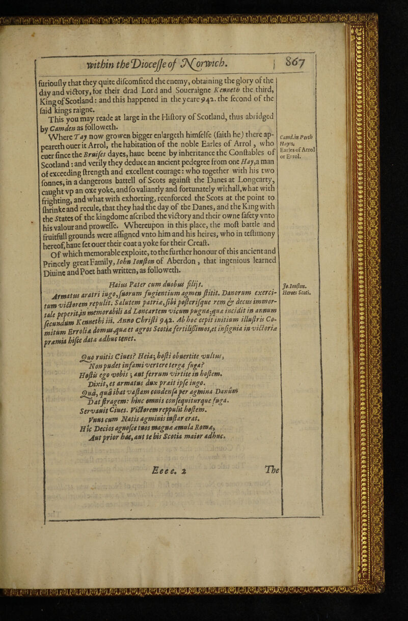 ■MV' t I furioufly that they quite difcomficed the enemy, obtaining the glory of the dayandvidory,for their drad Lord and Soucraigne Kenneth the third, King of Scotland: and this happened in theyeare^4a. the fecond of the faid kings raigne. , , , i • i i This you may readc at large in the Hiftory of Scotland, thus abridged by as folio weth. , x Where Taj now growen bigger enlargeth himfelfe (faith he; tliere ap- I pcarethoucrit Arrol, the habitation of the noble Earles of Arrol, who cuerfincethc Brnijes daycs,haue beene by inheritance the Conftables of Scotland; and verily they deduce an ancient pedegrcc from one Hay^z man i of exceeding ftrength and excellent courage: who together with his two 'fonnes, in a dangerous battell of Scots againft the Danes at Longcarty, I caught vp an oxe yoke, and fo valiantly and fortunately withall.ivhat with frighting, and what with exhorting, reenforced the Scots at the point to flirinkcand recule, that they had the day of the Danes, and the King with I the states of the kingdome aferibed the vidory and their ownc fafety vnto his valour and proweffe. Whereupon in this place, the moft battle and I fruitfall grounds were affigned vnto him and his heircs, who in teftimony hereof, haue fet ouer their coat a yoke for their Creaft. Of which memorable exploite, to the further honour of this ancient and Princely grcatFamily,/^>^»Aberdon, that ingenious learned Diuinc and Poet hath written, as folio weth. Haius Pater cum dudbus filijs, jfmattec aratri iugOjfacrum fugientium agmenfiitit.BAnortm exerci^ turn viSborem refuliu Salutem patrU.fibi pofterifque rem ir tmmor- tale peperit0 memorAbiU Ad Loncartem *vicum pugna-^qua incidit in annum fecundwn kennethiiii. Anno chrifii ^42. Abhoc cepitimtium illuftris Co- mitum Err 0 It A domtts^uaet agres Seotuferulipmo$,et infignia in via or U pramiA hifie data adhuc tenet. Jo.Ionfion. Heroes Scots* £1^ ruitis dues? Heia^bofli obueriite Nonpudet infami vertere tergA figa? Jloftis ego *vobis; ant ferrum virtite in hojlem, Vixity et armatns dux prait ipfe iugo, qftd ibat vaftam eondenfaper agmina Banunt Vatfiragem: hinc omnis conjequiturque fuga* ServAuit Ciues* Viaorem reppulh hojlem. Vnus cum Natis agminis injlar erat. Hie Vecios agnofie tuos magna amula Romay Autprior haSy aut te bis Scotia maior adhuc.