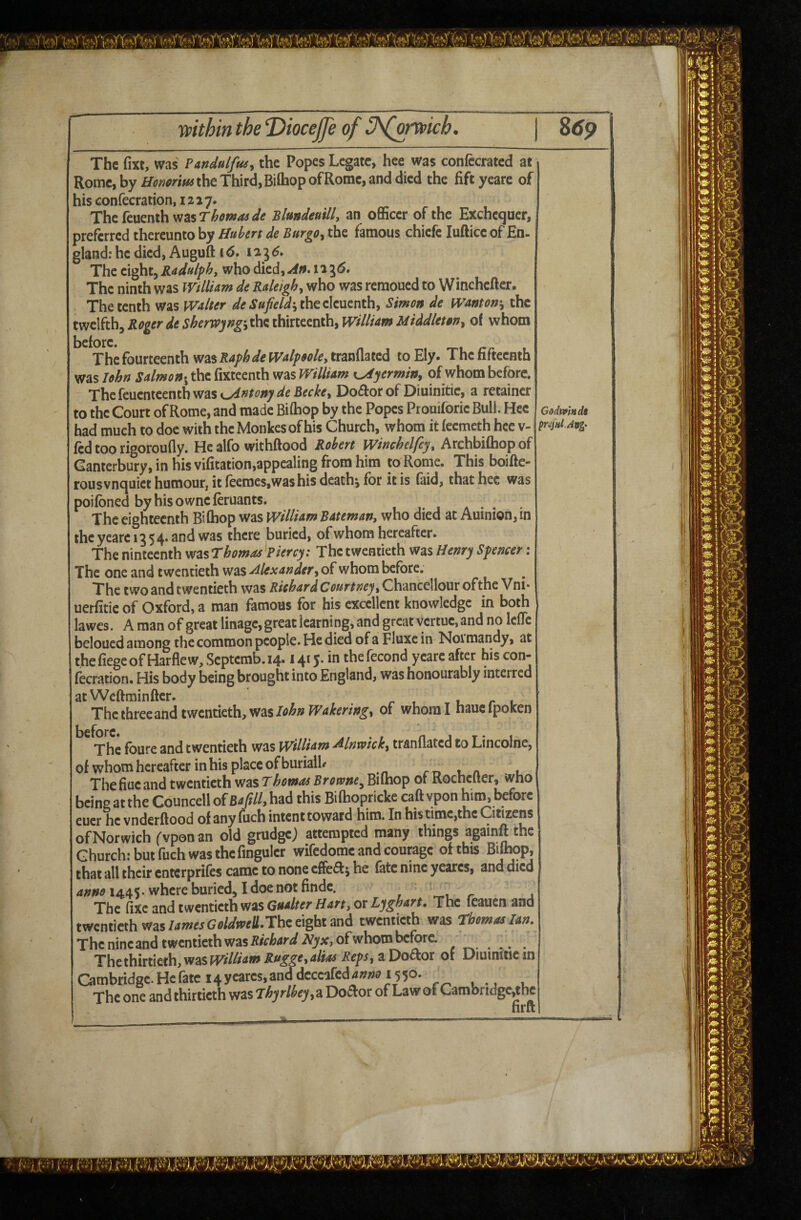 ypithin the ‘Diocejfe of The fm, was Pmdulfus, the Popes Legate, hee was confecrated at Rome, by the Third, Bilhop of Rome, and died the fiftyeare of his confecration, 1217. Thefeuenth Blundettillj an officer of the Exchequer, preferred thereunto by Hubert de BurgOy the famous chiefe lufticc of En- gland: he died, Auguft 16* 12^6* The eight, Radulfh, who died, 11 ^<5. The ninth was WillUm de Raleighy who was remoued to Winchefter. The tenth was wHter J»»/^/^jtheeleuenth, Simon de wmonty the twelfth, Roger de sherwyngyth^ thirteenth, Willim Middiet Wy of whom The fourteenth was Raphde Walpsoky tranflated to Ely. The fifteenth was lohrt Salmon-^ the fixteenth was WillUm K^yerminy of whom before. Thefeuenteentbwasc^»^^^»7^^£^^*^^> Do£l:or of Diuinitie, a retainer to the Court of Rome, and made Biffiop by the Popes Prouiforie Bull. Hee had much to doe with the Monkes of his Church, whom it feemeth hee v- ftd too rigoroufly. He alfo withftood Robert Winchelfcjy Archbifhopof Canterbury, in his vifitation,appealing from him to Rome. Thisboifte- rousvnquiet humour, it feeraesjWas his deathj for it is (aid, that hee was poifbned byhisowneferuants. The eighteenth Bifhop was WillUm Batemany who died at Auinion,in theyearei354.andwas there buried, of whom hereafter. The ninteenth vtt^LsThomas^Piercy: The twentieth was Henry Spencer: The one and twentieth was Alexander, of whom before. The two and twentieth was Richar d Courtney y Chancellour of the V ni* uerfitie of Oxford, a man famous for his excellent knowledge in both lawes. A man of great linage, great learning, and great vertue, and no Icflc beloued among the common people. He died of a Fluxe in Noimandy, at thefiegeofHarflew,Scptemb.14.1415.in thefecond yeareafter hiscon- fecration. His body being brought into England, was honourably interred atWeftminfter. . r 1 l r 1 The three and twentieth, wasof whom I naucipoKen The foure and twentieth was WillUm Alnwkky tranflated to Lincolne, of whom hereafter in his place of buriall/ rr> t. a l The flue and twentieth was Thomas Browne^ Biflaop of Rochefter, who bdn'gVt th^Counceii oietjtUMA this Bilhopricke caftvpon him, before cucr he vnderftood of any iuch intent toward him. —. In his time,thc Citizens omorwi’crfvponan^old grudge) attempted many things againft the Church; but fuch was the fmguler wifedome and courage of this Bilhqp, that all their enterprifes came to none effea^ he fate nine yeares, and died 1445. where buried, I doe not finde. , r . The fixe and twentieth was or The feauen and twentieth wasThe eight and twentieth was Thomas Ian, The nine and twentieth was of whom before. , ,, . The thirtieth, was P0///4W Ruggey alias RepSy a Doctor of Diuinitie in Cambridge. He fate 14 yeares, and deceafed 4»;;0 r^ u • j u The one and thirtieth was Thyrlbeyyd, Do^or of Law of Cambndge,the firft