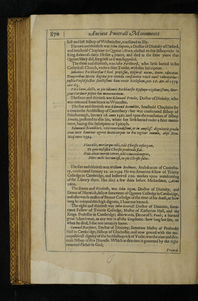 ncient Fmerall (i5\<Lonuments ' Srft andlaft Biftiop ofWcftminftcr, tranflatcd to Ely. The two and thirtieth was Ichn Hapon^ a Do^or of Diuinity ofOxford, and houftiold Chaplaine to Qi^cnc LMary^ elected to this Biftiopricke in KingE<^w<«r^i daies. Hefate4 y€ares, and died in the fame yearc that QiKenc Mary did, forgriefc as it was fuppofed. The three and thirtieth, waswho lieth buried in his Gathedrall Church, vndera fairc Tombe, with this Infcription. Johannes Parkhurflm Theol. po/ejfori Gilford: natusy Oxon. educatus, Temporihus MarU Regina pro tuenda confekmia vixit exul voluntarius: pofteaPrefulfatdm fan^lifime hancrexit Ecclefiam^per,\6»An.oh.i^je^, atat Viro honOydoBoy acpiolohanni Parkhurjlo Bpifiopo^igikntipmOy Geer- giusGardmerpojuit hoc monumentum, Thefoureand thirtieth Edmund Freakcy Doctor of Diuinity, who was remoued from hence to Worcefter, The fiuc and thirtieth was houftiold Chaplainefor a time to the Archbifhop of Canterbury :hce was confecrated Biftiop of Peterborough, January \6.anm i5^o.and vpon thetranflation of Biftiop Freakcy preferred to this Sec, where hcc lieth buried vnder a fairc monu¬ ment, hauing this Infcription or Epitaph. Edmundi Scambleri, viri refierendi/imi, et in amplijf, dignitatisgradu dum inter homines ageret locati corpus in hoc tegitur tumuloy ohp Uon, Ma^anno 15^4. yiuo tihiy moriorque tihi, tibi Chrijle re fur gam, Te quia iuftifica Chrifteprebendofide. Huicabeat mortis terror, tibi'viuoredemptory Mors mihi lucrum efiytu pie Chrifiefalus. , The fixe and thirtieth was Redman, Archdeacon of Canterbu¬ ry, confecrated January 12. an.x^^q'. J-Je was fbmetime fellow of Trinity Collcdgcin Cambridge, and beftowed 100. raarkes vpon wainfeotting of the Library there. Hee died a few daies before Michaelmas, Kyinno 1602. Thefcauenand thirtieth, was John legon, Dodor of Diuinity, and Deane ofNorwich,fcllowfometimcs of^ccncs Collcdgcin Cambridge, and afterwards mafter of Bcnnet Colledgc: of the time of his dcath^or how long he cnioyed this high dignitie, J hauc not learned. The eight and thirtieth was John Ouerall Dodor of Diuinitie, fome- times Fellow of Trinitie Colledgc, Mafter of Katherine Hall, and the Kings Profeflbr in Cambridge; afterwards, Deane of S.Prf»/f, a learned great Schooleman, as any was in all the kingdome; how long hcc fate, or when he died, I doe not certainly know; ^ Samuel Harfenet, Dodorof Diuinity, Jbmetime Mafter of Penbrokc Hall in Cambridge, Biftiop of Chicheftcr,an^ now graced with the me- tropoliticall dignity of the Archbiftioprickof Yorkc,was the nincand thir¬ tieth Bifhop of this Diocefle. Which at this time is gouerned by the ri^ht rcucrcnd Father in God; ° ) __ Francis /