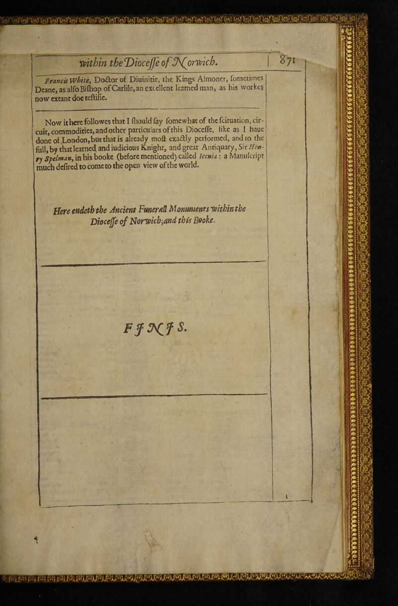 mth'n theDioceffe of J^orwich. Francis White, Doctor of Diuinitic, the Kings Almoner, fometimes Deane, as alfoBtdiop of Carlile,an excellent learned man, as his workes now extant doc teftific. Now it here followes that I fliould fay fomewhat of the feimation, cir¬ cuit, commodities, and ocher particulars of this Dioceffc, like as I hauc done oi London,but that is already moil exactly performed, and to the full, by that learned andiudicious Knight, and great Antiquary,Sir.^^’y?- ry^;>//w4», in his booke (before mentioned) called Icema: aManufeript much defired to come to the open view of the world. Here endeth the Ancient FmeraU Monuments ypithin the Diocejje of Nortoich-^and this Booke. Ff^fS \