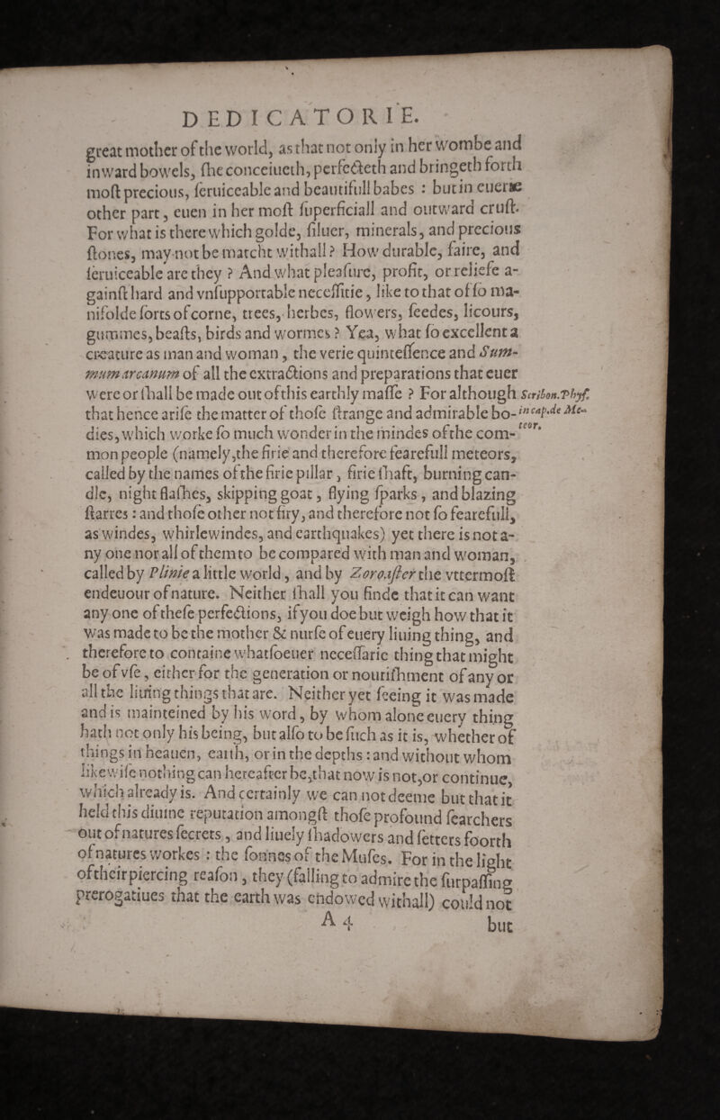 % D ED I C A T O R I E. * great mother of the world, as that not only in her wombe and inward bowels, flic conceiueth, perfedeth and bringeth forth mod precious, feruiccable and beautiful! babes • butin cueiic other part, euen in her moll luperficiall and outward cruft. For what is there which golde, filuer, minerals, and precious ftones, may not be matcht withal! ? How durable, faire, and lèruiceable are they ? And what pleafurc, profit, orreiiefe a- gainft hard and vnfupportable necefiitie, like to that of fo ma- nifolde forts ofcorne, trees,-herbes, flow ers, feedes, licours, gummes,beafts, birds and wormes ? Yea, what fo excellent a creature as man and woman, the verie quinteftence znà Sum- mum arcanum of all the extradions and preparations that euer were or (hall be made out of this earthly mafife ? For although Scrifon.Tt>yf. that hence arile the matter of thole ftrange and admirable bo dies, which worke Co much wonder in the mindes of the com¬ mon people (namely,the firie and therefore fearefull meteors, called by the names of the firie pillar, firie lhaft, burning can¬ dle, night flafhes, skipping goat, flying fparks, and blazing ftarres : and thofe other not firy, and therefore not fo fearefull, aswindes, whirlewindes, and earthquakes) yet there is not a- ny one nor all of them to be compared with man and w'oman, called by Pittite a little world, and by Zoro.iflerCot vttermoft endeuour of nature. Neither ihall you finde that it can want any one of thefe perfedioos, ifyou doe but weigh how that it was made to be the mother & nurfe of euery lining thing, and therefore to containew'hatfoeuer neceflarie thing that might be of vfe, either for the generation or nourifhment of any or all the liiring things that are. Neither yet feeing it was made and is mainteined by his word, by whom alone euery thing bath not only his being, butalfoto be fitch as it is, whether oï things in heauen, eatth, or in the depths : and without whom like wife nothing can hereafter be,that now is not,or continue which already is. And certainly we cannotdeeme but that it held this diume reputation amongft thofe profound fearchèrs out of natures fecrets, and liuely lhadowers and fetters foorth of natures workes : the fonne-s of the Mufes. For in the light oftheir piercing reafon, they (falling to admire the furpalfing prerogatiues that the earth was endowed withal!) could not A 4 but /