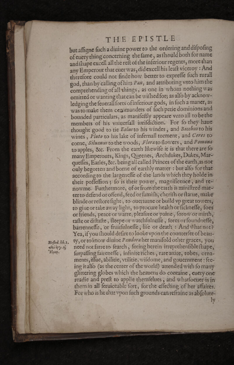 / / Bejtod. lib,l lÂiiÿy'Xj THfn f- THE £ PH S TL E but aligne fuch a diuine power to the ordering and difpofing ofeuery thing concerning the fame, asfheuld bothforname and fhape excell all the reft of the inferiour regents, more than any Emperout that cuer was, did excell his leaft viceroy : And therefore could not findehow better to exprefFe fuch rurall god, than by calling of him Pan, and attributing vnto him the comprehending of all things, as one in whom nothing was omitted or wanting that can be wilhedfor, as alio by acknow¬ ledging the fcLierall forts ofinferiour gods, in liich a maner, as was to make them ccanraanders of iuchpetie dominions and bounded particulars, as manifdtly appeare vnto all to be the members of his vniuerfall iurifdidion. For fo they haue thought good to tie Eolus to his windes, and Bacchus tohis wines , Pluto to his lake of infernall torment, and Ceres to corne, Silmnus to the woods, Flora to dowers, and Pomom to apples, &c. From the earth likewife it is that there are fo many Emperours, Kings, Queenes, Archdukes, Dukes, Mar¬ quettes, Earles, &c. being all called Princes of the earth,as not only begotten and borne of earthly matter : but alio for that according to the largeneffe of the lands which they holde in their pofteffion ; fo is their power, magnificence, and re- nowrne. Furthermore, of or from the earth is miniftred mat¬ ter to defend or offend, feed or famifh, cherifh or flat tie, make blinde or reftore fight, to ouerturne or build vp great towers, to giueor take away light, to procure health orfickneffe, foes or friends, peace or warre, pleafure or paine, forow or mirth, tafte or diftafte, fleepe or watchfnlnefte, fores or foundnefïè, barrenneffe, or fruitfulnefte, life or death : And What not? Yea, if you fhould defire to looke vpon the counterfet of beau¬ ty, or to know diuine Pandora her manifold other graces, you need not farre to tearch, feeing herein irrepreltcnfible fhape, furpaffing faireneffe, infinite riches, rare attire, robes, orna¬ ments, ifTue,abiiitie,vtilitie, wifdome, and gouernment : fee¬ ing it alio (as the center of the world) attended with fo many glittering globes which the heauens do cootaine, euery one readie and prefl: to applie themfekies, and whatfoeuer isin them in all feruiccablc fort, for the effeding of her affaires. For who is he that vpon fuch grounds can refraine as abfolute- ■ ■ Iv > ! * j %