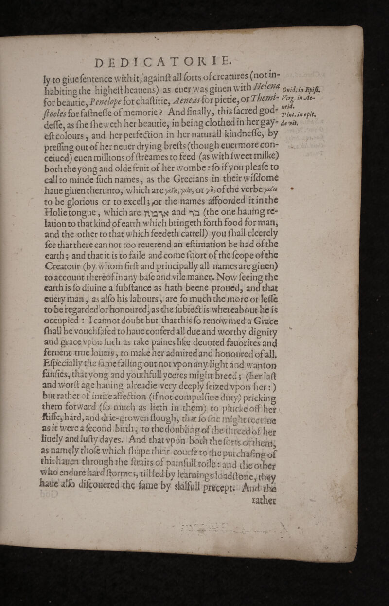 DEDICATOR! E. Iy to giuefentcnce with it, againft all forts of creatures (notin- habitino the higheftheauens) as euer was giaen with Helena, 0uil inFpi^ for beautie, Penelope for chaftitie, AeneasSor pietie, or Therm- mju. (locles for faftnefle of memorie ? And finally, this facred god- Tint, in epit* 'defle, as flic lheweth her beautie, in being clothed in her gay- derit. eft colours, and her perfection in her natural! kindneffe, by prefling out of her neuer drying brefts(though euermorecon- ceiued) euen militons offtréames to feed (as with fweet milke) boththeyong and oideiruit of her woinbe : fo if you pleafe to call to niinde fuch names, as the Grecians in their wifdome hauegiuentherunto, which are yu^ain, or y», of the verbe yu'» • to be glorious or to excell j^or the names affoorded it in the Holie tongue, which arc TVT2K and (the one hauing re¬ lation to that kind ofearth which bringeth forth food for man, and the other to that which feedeth cattell) you fhall cleerely lèe that there can not too reuerend an eftimation be had of the earth ; and that it is to faile and come inert of the fcope of the Creatour (by whom firft and principally all names are giuen) to account thereofin any bafe and vile maner. Now feeing the earth is fo diuine a fubftance as hath beene proued, and that euery man, as alfo his labours, are fo much the more or Idle to be regarded ofhonoured, as the fubied is whereabout he is occupied : I cannot doubt but that this fo renowmed a Grace fhall be vcuchfafcd to haue conferd all due and worthy dignity and grace vpbn luch as take paines like deuoted fauorites and feruent true loners, to make her admired and honoured of all. Efpecialiy the limefalling out not vpon any light and wanton fanfles, thacyong and youthfu'll yeeres might breed 5 (herlaft and worft age hauing alreadie very deeply feized vpon her : ) but rather of intire affedion (if not compulfiue duty) pricking them forward (fo much as iieth in them) to phidkeoff her ftiffe, hard, and drie-growen (lough, that fo fhe might fee dee as it were a fécond .birth, to the doubling of the 1 î: reed of her iiuc.lv andmftydayes. And that vpon both the forts or them as namely thofe which fhape their coudé to ^he purchasing of this hauen through the ftrairs of painfull toile r and the o4er who endure hard Itorme;, till led by learnings loaditone, they haue alio difeouered thy fame by sMlfuil precept. And tli ,J°l  . ' ' ■ rather /