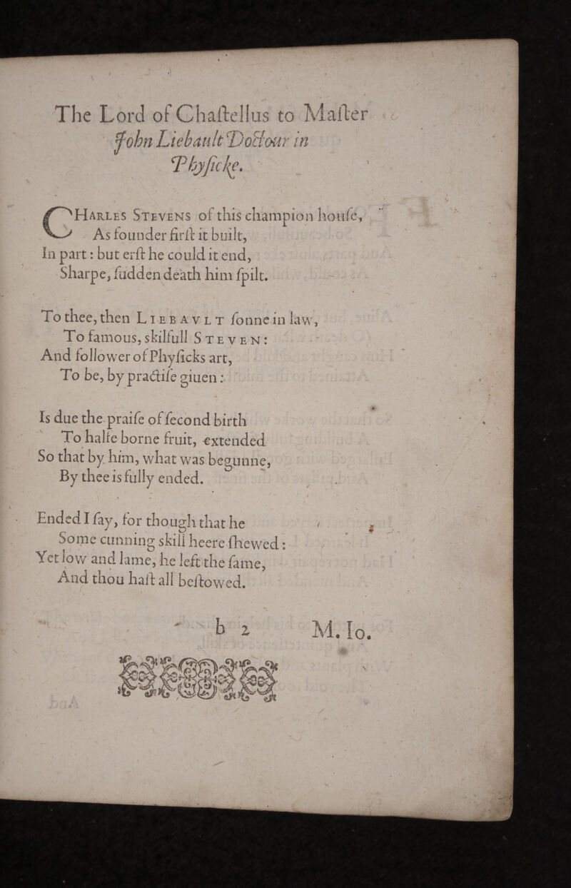 The Lord of Charte!lus to Marte <John Liébault Doffour in Thyjhje. ( X \ , * t t . -» * / « CHarles Stevens of this champion hotife As founder fir if it built, In part : but erft he could it end, Sharpe, hidden death him fpilt. m j s • / * . * Î To thee, then Liebavlt bonne in law, To famous, skilfull S T E V E N : And follower of Phvficks art, To be, by pradife giuen : / • « Is due the praife of fécond birth To halre borne fruit, -extended So that by him, what was begunne. By thee is fully ended. » * s. ‘ ♦ / ' v. ' \ hnded I fay, for though that he < Some cunning skill heere fhewed : i ^ a m e , he left the fame, /Ind tnou half all beifowed.