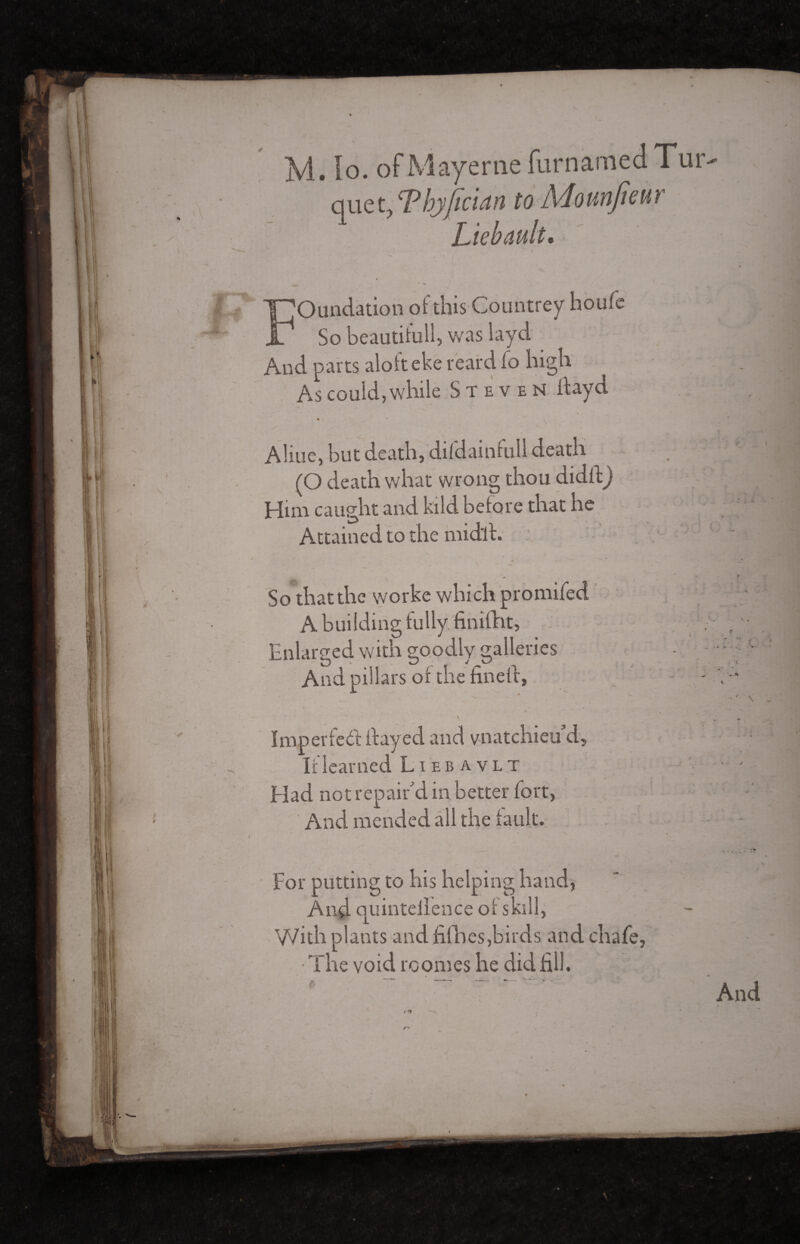 / , Tbjfician to Mounfmr Liébault. Foundation of this Countrey houfe So beautifully was layd - - ; ' wfl And parts aloft eke reardfo high As could, while Steven ftayd • - - Aliue, but death, difdainfull death (O death what wrong thou didftj Him caught and kild before that he Attained to the midlh So that the worke which promifed ; A building fully finifht, . Enlarged with goodly galleries - ■■ • And pillars of the fined, - W » ' ' ? * , ' Imper fed flayed and vnatchieud. If learned Liebavlt •- Had not repair'd in better fort, And mended all the fault. __ « »• ' 7T For putting to his helping hand, And quintellence of skill, With plants and fiihes,birds and chafe, • The void roomes he did fill. e' And c* '-
