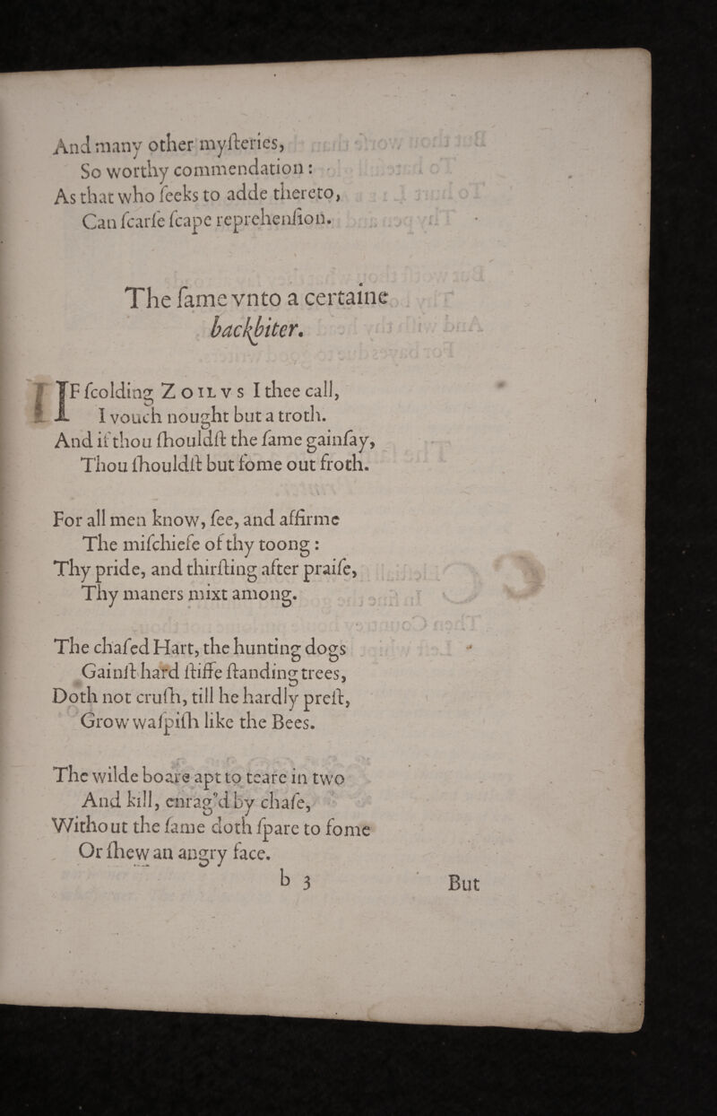 And many other myfteries, So worthy commendation : • As that who leeks to adde thereto, Can fcarfe fcape reprehenfion. The fame vnto a certaine backbiter, Î fcolding Zoilvs I thee call, I vouch nought but a troth. And if thou fhouldft the fame gainfay, Thou fhouldft but tome out froth. For all men know, fee, and affirme The mifehiefe of thy toong : Thy pride, and thirfting after praife, Thy maners mixt among. i The chafed Hart, the hunting dogs Gainil hard ififfe Handing trees, Doth not crufh, till he hardly preif, Growwalpifh like the Bees. The wilde boare apt to teare in two And kill, enrag’d by chafe, Without the fame cloth fpare to fome Or fhew an angry face.