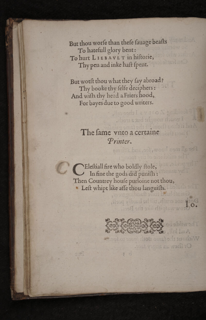 But thou worfe than thefe fauage hearts To hatefull glory bent : To hurt Liebavlt in hiftorie. Thy pen and inke haft /pent. But wotft thou what they fay abroad ? Thy booke thy felfe deciphers : And wifti thy head a Friers hood5l For bayes due to good writers. The fame vnto a certaine ^ fcj: ‘Printer. . y. \ : >v Ç V *  • ■. » i r y Eleftiall fire who boldly ftole. In fine the gods did puni(h : Then Countrey houfe purloine not thou * Left whipt like arte thou languish. •• > i * ■i- I f ;