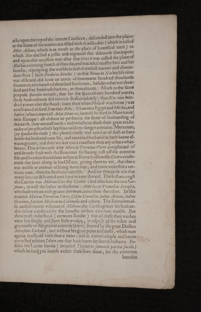 arte vpon the top of the mount Cord.cus, descended into the pa at the foote of the mountame filled with dead bodies ( J^scaUed Mtri Adam , which is as much as the place of bowelled men ) which Noe eretled a pillar and ingraued this difcourle ther^pon. and vpon this occafion euer after that timcitwas called the place o Noe his co.nm.ng foorth of the arke,and was inhabited by him ano his familie, repeopling the worldeinfuch fruitefull manner and aboun- dant {fore ( faith Diodorus Stwins ) as that Ntms m Noth* life «me was able and did leuie an armie ofieuemeene hundred thoulande footemen,two hundred thouland horl'emen , befices other ten t ou fand and fixe hundred chariots, or thereabouts. Much to the lame purpofe Berofm writeth, that for the Ipaceofone hundred yeeres, thdë husbandmen didinèréàfe foaboundantly , that Noe onemm- dred yeeres after the flood ( euen then when Phdech was borne ) was constrained to lend Sent into Alia, Cham into Egy pt and Aflrike,and Japhct (whom men call Atlas Maums, becauie he died in Mauritania) into Europe : all of them to perforrne the dutie of husbanding or the earth, theirii&turall nurfè $ and tô luicnine thoie tneir greât mu ti- tudes of people,which Scythia coulde no longer containe. Moreouer, (to fpeake the truth ) the plentifuînèflé and number of fuch as haue ledde the husbandmans life, and exercifed husbandrie,hath beene al- waies greater, and their workes more excellent then any others what- foeuer.Thisis thecâufe why Marcus Terentius Varro complained of and founde fault with theRomaines forhauing call off the countrie life,and betaken themfelues to hue at Rome in idknette.Cicero confir- meth the fame thing in his Offices, giuing them to wit, that there was no life or manner ofliuing more free', and morewoorthieaver- tuous man, then the husbandmans life. And for this canfe it is that many famous & learned men har.é written thereof. The fir ft amongft the Latines was Marcus Cato the Cenfor 5 and afterhun the two Sar- Jenm, as well the father asthefonne : after them Tremelms Scropha, who hath written with greater commendation then the other. In like manner Marcus Terentim Vano, Celjks Cornelius Julius Atticus Julius Gracinus, LucicusModérants>Columella and others. The Romaines al- , fo caufed tweririe volumes of Mahonx. the Carthaginian his husban¬ dry tobee tranflatedfor the benefice oftheir common wealth. Rut thou mull vndcvftand ( curteous Reader ) that all thefe their workes were but Height and fnort little workes, inrefpedf ofthevalew and greatnefle of this prefent countrie farme, framed by the great Doftor Monfieur Liébault, not without his great pains and cofts, which now againe is offered vntotheea newe, and in a more ample and better corrected edition ' then any that hath beene fet foorth hitherto. Be- fides the Latine booke ( intituled Thefaums Jam tat is par at a facilis) which he hath put foorth within thefe fewe dales, for the common benefits A