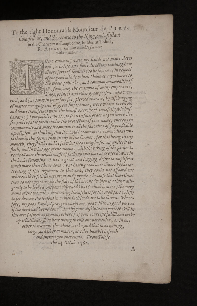 To the riiltt Honourable Mounfîeur de Pi *. *> Cmifcllow, and Secretane to the KjngOW ffmt in the Chancery of Languedoc, holden atl olola, p Airall his moft humble fer'.'.ant fiftieth all health. Here camming ‘unto my brads not many day es vail, a briefe and fnort direction teaching how 1 diners forts of feeds are to befowen : (in r effect of the goodminde which lhaue always s borne to the we ale publicke, and common commo ditie of all, following the example of many empereurs, kings,princes,and other great pcrfonsyvho wea- Im /zi*»* fnvtC.iv ) ttifirrprl thorow. by difeharging md blace themje Lues with wenoncji evtro/jc vj , undry : ) Ipurpofedright Ho. to fet it infuch order as you mere doe ree,and to put it forth voder the prot eclion of y our name, thereoyto communicate and make it common to all the fauorites of fo profitai) le iprofepon, as thinkingthat it would becomemore commodious vn- to them in this forme than in any ofthe former :for that being in any moneth, they pall by and by fee what feeds may befowfn whiles it la- tyeth, andin what age of the mo one, with the taking oj tnepaines to readeall ouerthe whole maffe of fuchinflr actions as areftdowne in the booke following. I had a great and longing defre to amplifie it much more than I haue done but hamng read ouer o.i'tiers boons in- treating of this argument to that end, they could not affoord ms wherewith to fat is fie my intent and purpofe : hecaufe that fometimes ^ , . /. I A/. ,1.. a... „Â/.A._,, «, I MK w .nfeluesfor the moft part briefly ofetdowne the fleafons in whichfuch feeds are to befowen. Where- ore y my çooâ Lord, 1pray you accept my good will in as good part as f*be deed had beenedoned'And by your abfolute andpcrfeSt skill in ^ r r * r f f y * * r r r v v + m r •J V* t + ,w ™ worke,and that in as willing large} and liber all maner, as I doe humbly befeech and intreat you thereunto. From Tolofc