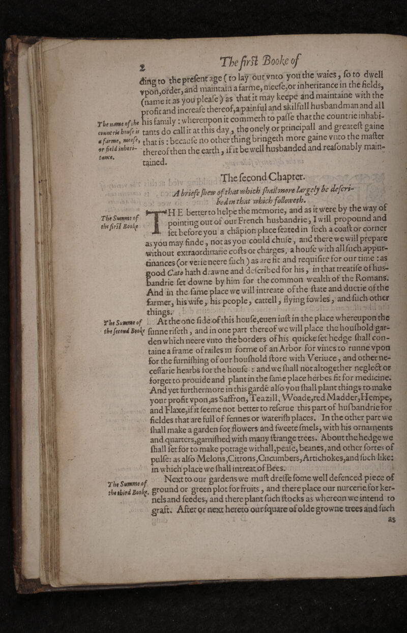 ; *• \ i ».» « » TbeSummof thtfirsi Boobf The frH ftooke of ding to the prêtent'age ( to lay outvnto youthe waics, foto dwell foo§n ordered maintain a farme,mede,onnher.tance in the fields, ILme it as y ou pleafe ) as that it may keepe and ma.ntaine with the profitand increale thereof, apainful and skilfull husbandman and all t r\ Ç;s family * whereupon it commeth to paiïè that the count ne mhabi- » tants do cal! it at thîs day, tho onely prprindpall and greateft game ./ir», is decade no other thing briogeth more gaine vneo the matter or fitii iuhtri- - thereof then the earth, if it be well husbanded and reafonably main¬ tained. .v tr'., , . : * > ; N * ■ • * ■ • ' * . _ v_ . - - The fécond Chapter. ; A briefc [bew of that which jhail more largely be de fen- , { bed tr. that which follow th. HE bettertohelpethememorie, and as it were by the way or pointing out of our French husbandrie, I will propound and _ fee before vou a chapter, place ler.ted in fuch a coatfc or corner asyoumay finde', notasyou could chute and there we will prepare without excraordirrarie cotes or charges, a houle with all fuch appur- tinances (or verie neere fuch ) as are He and requifite for our time : as good Cato hath d.awne and ddcribed for his, in that treatite ot hus- bandrie fet downe by him for the common wealth ot the Romans. And in the fame place we will intreate of the Rate and duetie ot the farmer, his wife , his people, catrell, flyingiowles, and fuch other 2 vj . At the one fide of this houfe,euen mft in the place whereupon the ■ fbt faoxd Bwfy funnerifeth, andin onepart thereof we will p.ace thehouilioldgar- der* which neere vmo theborders oFhis quickçlet hedge fhall con- taineaframe ofrailesm forme of an Arbor for vines to runnevpon for the furnifhing of our houthold flore with Veriuce, and other ne- ceflarie hearbs tor the houfe : and we fhall notaltogether negleft or forger to prouide and plant in the fame place herbes fir for medicine. And yet furthermore in this gardé alfo you (hall plant things to make your profit vpon,as Saffron, Teazill, Woade,red Madder,Hempe, and Flaxe,if it leeme not better to referae this part of hufbandrie for fieldes that are full of fennes or waterilh places. In the other part we thall make a garden for flowers and fweete fmeU, with his ornaments and quarters,gamithed with many ftrange trees. About the hedge we fhall fet for to make pottage withall,peafe, beanes, and other fortes of pulfe: as alfo Melons,Citrons^Cucumbers, Artichokes,and fuch like: in which place we (hall intreat of Bees. . Next toour gardens we muft dreffe feme well defenced piece of ïhukîrdg'ol*. ground or green plot for fruits, and thereplace our nurcerietor ker- nelsand feedes, and there plant fuch docks as whereon we intend ro graft. After or next hereto our lquare of olde growne trees and fuch i , v •• , as the Summ of