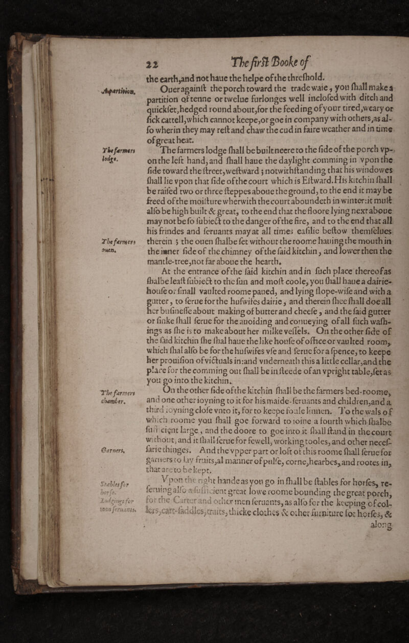 Tlifdrmrs hd£t< Thefamtrs men* The farmers sJhtmler. ûarnm* Stables for hot ft. Lodfims fç? zxm femantï* Thefirîl 'Booh of %% the earth, and not hauc the helpc of the threlhold. Oueragainft the porch toward the trade waie, you (hall make a partition of tenue ortwelue furlonges well inclofedwith ditch and quicklet, hedged round about,for the feeding ofyour tired,weary or lick catcell,which cannot keepe,or goe in company with others,a$ al¬ io wherin they may reft and chaw the cud in faire weather and in time of great heat. The farmers lodge fliall be built neere to the fide of the perch vp- on the left hand, and fhall hauc the daylight commingin vponthe fide toward the ftreet,wellward 5 not wit hit and mg that his windowes fliall lie vpon that fide ofthecourt which is Eftward.Hiskitchin fliall be railed two or three fteppesaboue the ground, to the end it may be freed ofthe moifturewherwith the court aboundeth in winterdt muft alio be high built Sc great, to the end that thefloore lying nextaboue may not be fo lubied to the danger of the fire, and to the end that all hisfrindes and lèruants may at all times eafilie bellow themlèlues therein ; theouenlhalbelet without theroomehauingthe mouth in the inner fide of the chimney of the laid kitchin, and lower then the mantle-tree,not far aboue the hearth. At the entrance ofthe laid kitchin andin fuch place thereofas flialbe lead fubie£l to the fun and moll coole,you fliall hauea dairie- houlèorfinall vaulted roome paued, and lying llope-wifeand with a gutter, to lerue for the hufwifes dairic, and therein fliee fliall doe all her bufineffe about making of butter and cheeie , and thefaid gutter or finke fliall lerue for theauoiding andconueying of all fuch walh- ings as flie is to makeabout her milke veflels. On the other fide of the laid kitchin flie flial haue the like houfe of office or vaulted room, which fhal alio be for the hufwifes vie and ferue for a fpence, to keepe herprouilion ofvi&uals inrand vnderneath this a little cellar,and the place for the comming out fliall be in fteedc of an vpright table,let as you go into the kitchin. On the other fide of the kitchin fliall be the farmers bed-roome, and one other ioyning to it for hismaide-feruants and children,and a third ioyning dole vnto it, for to keepe foule Iinnen. To the wals o f which roome you fliall goe forward toioine a fourth which lhalbc furi ciçnt large, and the doore to goe into it fliall ftand in the court without, and it (hail lerue for fewell, working tooles, and other necef- farie chmges. And the vpper part or loft of this roome (hall lerue for garners co lav traits,at manner ofpulfe, eorne,hearbes,and rootes in, that are to be kept. ' Vpon the right hande as you go in fliall be ftables for horles, rc- feruingalfo afuflidenr great lowe roome bounding the great porch, for the Carter and other men feruants,as alio for the keeping of col¬ lets,cart- laddies,traits, tJncke clothes & other furniture lot herfes, Sc alona