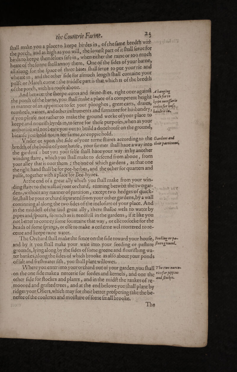 the Comtrie Fartne. 2 5 MI make you a placeto keepe birdes in, ofche^ru^for the porch, and as high as you will, the loweft part of it (he birds to keepe themfeiues fafe in , when either the rame or to _ heate of theïunne (ballannoy them. One ôf the fides ofyour barn , all alone for the fpaceof three baies fhall feme to put yourrie and wheate m, and the other lide for aln^ puife or March corne : the middle part is that which is of the bredtn ofthe porch, with his roofeaboue. - a . . And betwixt the (heepe- cotes and f*ine-fti«, ngheoueragainfMfât the porch ofthe batne,you fell make a place ota competent tag t in manner of an appentice to let your pionghes , great carts, r •> tooiesfor ytf. tumbrels ,waines,and other inAruments and furniture for husbandry, ,•». if you pleafe not rather to make the ground worke ofyour place to keepe and nourifh byrds in,to férue for thefe purpofes,when as your au thoriiie wilnotbeareyou out to build a douehoul'e on the ground, bicaufe you hold not in fee farme,orcoppichold. . . Voder or vpon the fide ofyour turnelbires according to the Gf™**T* bredrh ofthe bodie ofyour houfe, your farmer fhall haue a way into tbmfsrttum the gardens' : but you yourfelfe fhall haueyour way inbyanother v winding flaire, which you (hall make to defeendfromaboue, from your alley that is ouer them : the one of which gardens, as that one the right hand (hall be for pot-herbes, and the other for quarters and puife, together with a place For Bee-hy ties. Attheend ofa great ally which you fhall make from your win¬ ding ftaireto the wall ofyour orchard, running betwixt the two gar¬ dens, withoutany manner of partition, except two hedges of quick- fet,fhall be your orchard lèparated from your other gardens,by a wall continuing a! along the two fides of the inclofurcof your place. And in the middefl ofthe (aid great ally, there fhal’oe wels to water by pipes and fpouts, lb much as is need full in the gardens, if it like you not better to conuey fome fountaine that way, or elfe to feeke for the heads of fome fprings, or elfe to make a cefterne wel mortered to re- ceiue and keepe raine water. The Orchard fhall make the fence on the fide toward your houfe, Feeding orp*. and by it you fiiall make your waie into your feeding or pafture grounds, lying along by the fides of fome greene and flourifhtng wa¬ ter bankes,alongthe fides of whichbrooke as alfo about your ponds offâltand frefhwater fifti, you fhall plant willowes. Where you enter into your orchard out of your garden ,you fhallTht t»0 nurc*~ • on the one fide make a nurceriefor feedes and kernels, and one the ,i(SforPiN‘m other fide for ftockes and plants, and in the midllthe rankesof re- arui^ocl’,ei' , mooued and grafted trees, and at the end belowe you fhall plant by ridges your Ofiers,which may for their better profpering take the be- nefite of the coolenes and moiflure of fome fmall brooke. V- ^ vif
